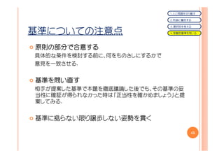 １．人と問題を切り離す

                            ２．利益に着目する

                            ３．選択肢を考える

基準についての注意点                  ４．客観的基準を用いる




原則の部分で合意する
原則の部分で合意する
具体的な条件を検討する前に、何をものさしにするかで
意見を一致させる.


基準を問い直す
基準を
相手が提案した基準で本題を徹底議論した後でも、その基準の妥
当性に確証が得られなかった時は「正当性を確かめましょう」と提
案してみる.


基準に拠らない限り譲歩しない姿勢を貫く

                                    45
 