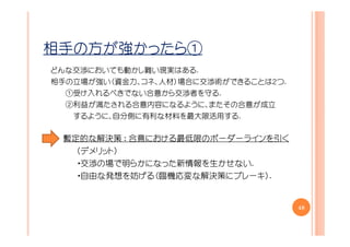 相手の方が強かったら①
どんな交渉においても動かし難い現実はある.
相手の立場が強い（資金力、コネ、人材）場合に交渉術ができることは２つ.
  ①受け入れるべきでない合意から交渉者を守る.
  ②利益が満たされる合意内容になるように、またその合意が成立
   するように、自分側に有利な材料を最大限活用する.


 暫定的な解決策 ： 合意における最低限のボーダーラインを引く
   （デメリット）
   ・交渉の場で明らかになった新情報を生かせない.
   ・自由な発想を妨げる（臨機応変な解決策にブレーキ）.


                                      48
 
