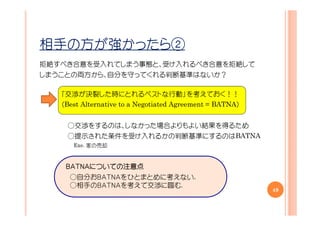 相手の方が強かったら②
拒絶すべき合意を受入れてしまう事態と、受け入れるべき合意を拒絶して
しまうことの両方から、自分を守ってくれる判断基準はないか？

   「交渉が決裂した時にとれるベストな行動」を考えておく！！
   （Best Alternative to a Negotiated Agreement = BATNA）


    ○交渉をするのは、しなかった場合よりもよい結果を得るため
    ○提示された条件を受け入れるかの判断基準にするのはBATNA
      Exe. 家の売却


    ＢＡＴＮＡについての注意点
    ＢＡＴＮＡについての注意点
         についての
     ○自分おＢＡＴＮＡをひとまとめに考えない.
     ○相手のＢＡＴＮＡを考えて交渉に臨む.
                                                          49
 