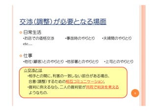 交渉（調整）が必要となる場面
日常生活
・お店での価格交渉    ・事故時のやりとり     ・夫婦間のやりとり
etc....


仕事
・他社（顧客）とのやりとり ・他部署とのやりとり   ・上司とのやりとり

☆交渉とは
 ・相手との間に、利害の一致しない部分がある場合、
  合意（調整）するための相互コミュニケーション.
 ・裁判に例えるなら、二人の裁判官が共同で判決を考える
  ようなもの.                               5
 