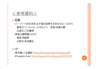 ＜参考資料＞
図書
・ハーバード流交渉術 必ず望む結果を引き出せる！（２０１１）
  著者：ﾛｼﾞｬｰ・ﾌｨｯｼｬｰ、ｳｨﾘｱﾑ・ﾕｰﾘｰ 訳者：岩瀬大輔
  出版社：三笠書房
・検証尖閣問題（２０１２）
  著者：孫崎享
  出版社：岩波書店


ＨＰ
・務本塾・人生講座（ http://jinseitetugaku.blogspot.jp/）
・Pumpkin Lab（ http://daiquiri16.exblog.jp/12272573）
                                                      54
 