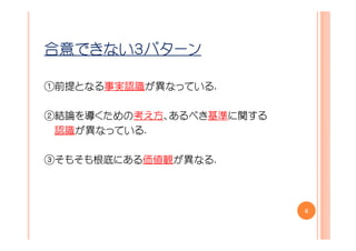 合意できない３パターン

①前提となる事実認識が異なっている.

②結論を導くための考え方、あるべき基準に関する
 認識が異なっている.

③そもそも根底にある価値観が異なる.



                          6
 