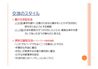 交渉のスタイル
駆け引き型交渉
ソフト型：衝突を避け、合意のためなら譲歩をいとわず友好的に
      話をまとめようとする戦略.
ハード型：交渉を意思のぶつかり合いととらえ、極端な条件を提
      示して粘ったほうが勝ちだと考える.


原則立脚型交渉（←ハーバード流交渉術）
         ハーバード流交渉術
         ハーバード流交渉術）
・ソフトでもハードでもなく二つを融合したやり方.
・本質的な利益に着目.
・お互いが納得する合意の選択肢に着目.
・公平な判断基準を設定.
・交渉内容にはハードに、人にはソフトに.            7
 