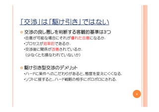 「交渉」は「駆け引き」ではない
交渉の
交渉の良し悪しを判断する客観的基準は３つ
      しを判断する客観的基準は
        判断する客観的基準
・合意が可能な場合にそれが優れた合意になるか.
・プロセスが効率的であるか.
・交渉後に関係が改善されているか.
 （少なくとも損なわれていないか）


駆け引き型交渉のデメリット
    型交渉のデメリット
・ハードに条件へのこだわりがあると、態度を変えにくくなる.
・ソフトに接すると、ハード戦略の相手にボロボロにされる.


                                8
 