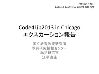 2013年3月24日
             Code4Lib Conference 2013参加報告会




Code4Lib2013 in Chicago
 エクスカーション報告
    国立教育政策研究所
    教育研究情報センター
      総括研究官
       江草由佳
 