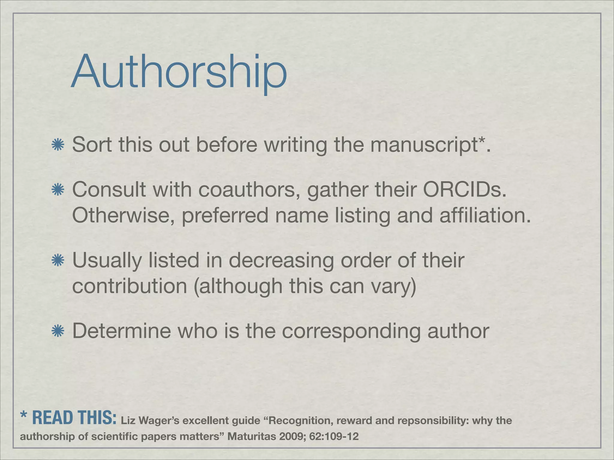 Authorship
         Sort this out before writing the manuscript*.


         Consult with coauthors, gather their ORCIDs.
         Otherwise, preferred name listing and afﬁliation.


         Usually listed in decreasing order of their
         contribution (although this can vary)


         Determine who is the corresponding author


* READ THIS: Liz Wager’s excellent guide “Recognition, reward and repsonsibility: why the
authorship of scientiﬁc papers matters” Maturitas 2009; 62:109-12
 