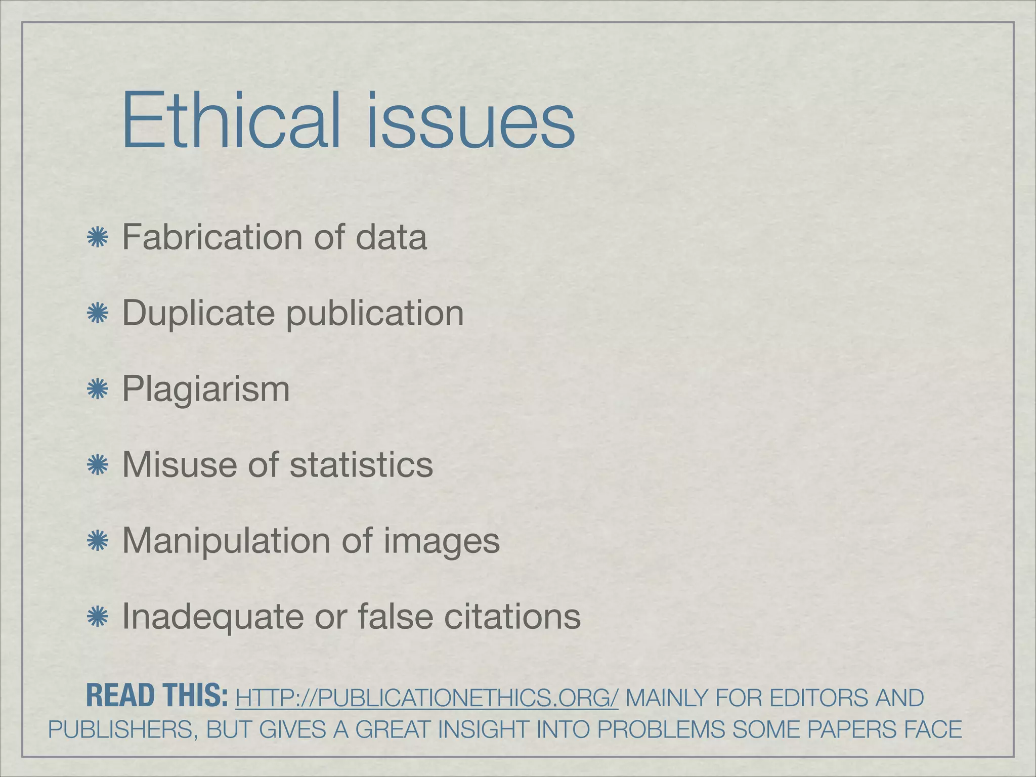Ethical issues
     Fabrication of data


     Duplicate publication


     Plagiarism


     Misuse of statistics


     Manipulation of images


     Inadequate or false citations

  READ THIS: HTTP://PUBLICATIONETHICS.ORG/ MAINLY FOR EDITORS AND  
PUBLISHERS, BUT GIVES A GREAT INSIGHT INTO PROBLEMS SOME PAPERS FACE
 