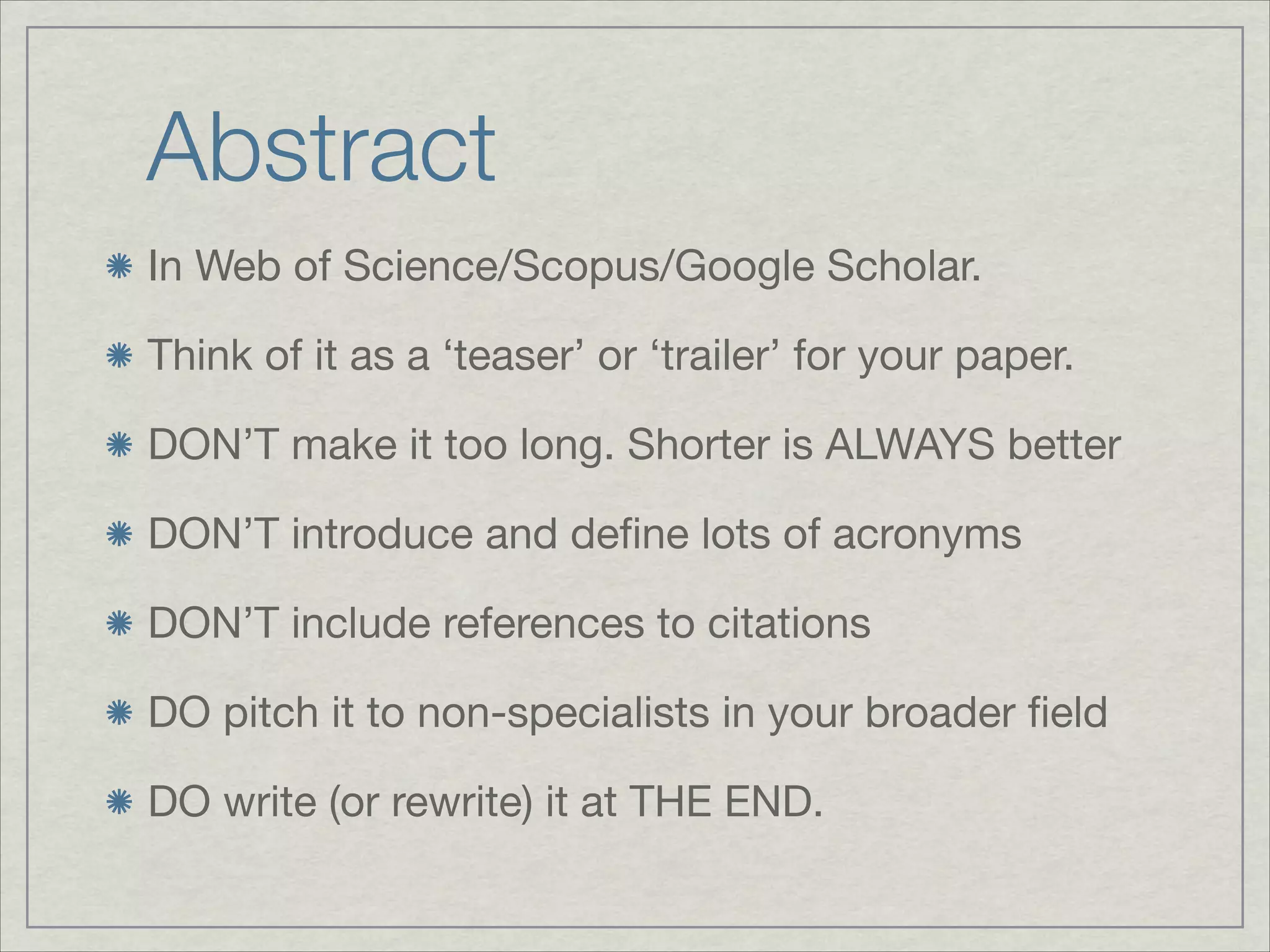 Abstract
In Web of Science/Scopus/Google Scholar.


Think of it as a ‘teaser’ or ‘trailer’ for your paper.


DON’T make it too long. Shorter is ALWAYS better


DON’T introduce and deﬁne lots of acronyms


DON’T include references to citations


DO pitch it to non-specialists in your broader ﬁeld


DO write (or rewrite) it at THE END. 
 