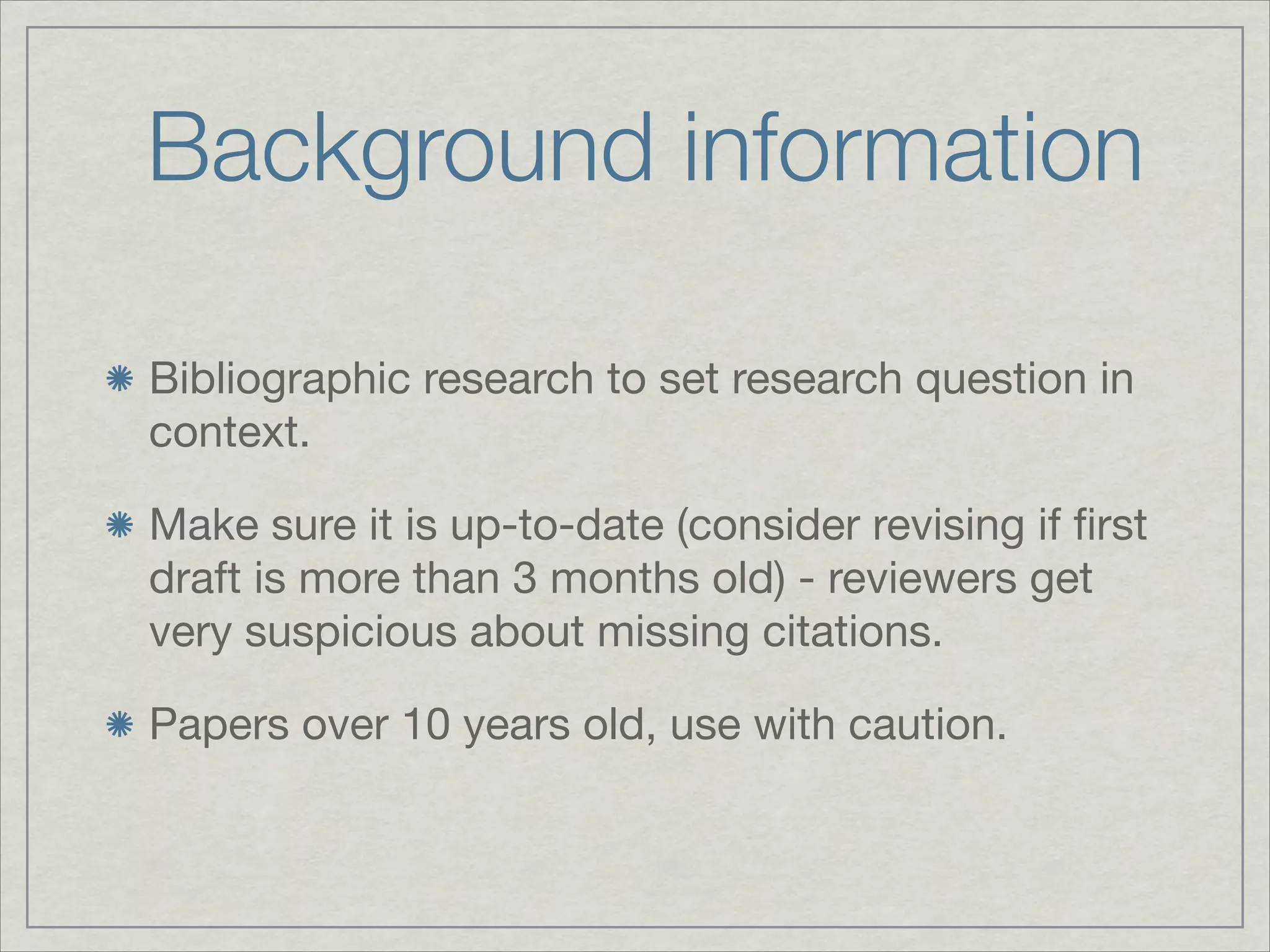 Background information

Bibliographic research to set research question in
context.


Make sure it is up-to-date (consider revising if ﬁrst
draft is more than 3 months old) - reviewers get
very suspicious about missing citations.


Papers over 10 years old, use with caution.
 