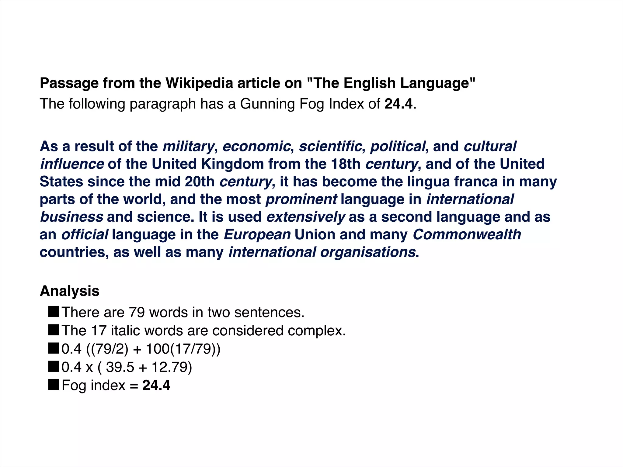 Passage from the Wikipedia article on "The English Language"
The following paragraph has a Gunning Fog Index of 24.4.

As a result of the military, economic, scientiﬁc, political, and cultural
inﬂuence of the United Kingdom from the 18th century, and of the United
States since the mid 20th century, it has become the lingua franca in many
parts of the world, and the most prominent language in international
business and science. It is used extensively as a second language and as
an ofﬁcial language in the European Union and many Commonwealth
countries, as well as many international organisations.

Analysis
  ■There are 79 words in two sentences.
  ■The 17 italic words are considered complex.
  ■0.4 ((79/2) + 100(17/79))
  ■0.4 x ( 39.5 + 12.79)
  ■Fog index = 24.4
 
