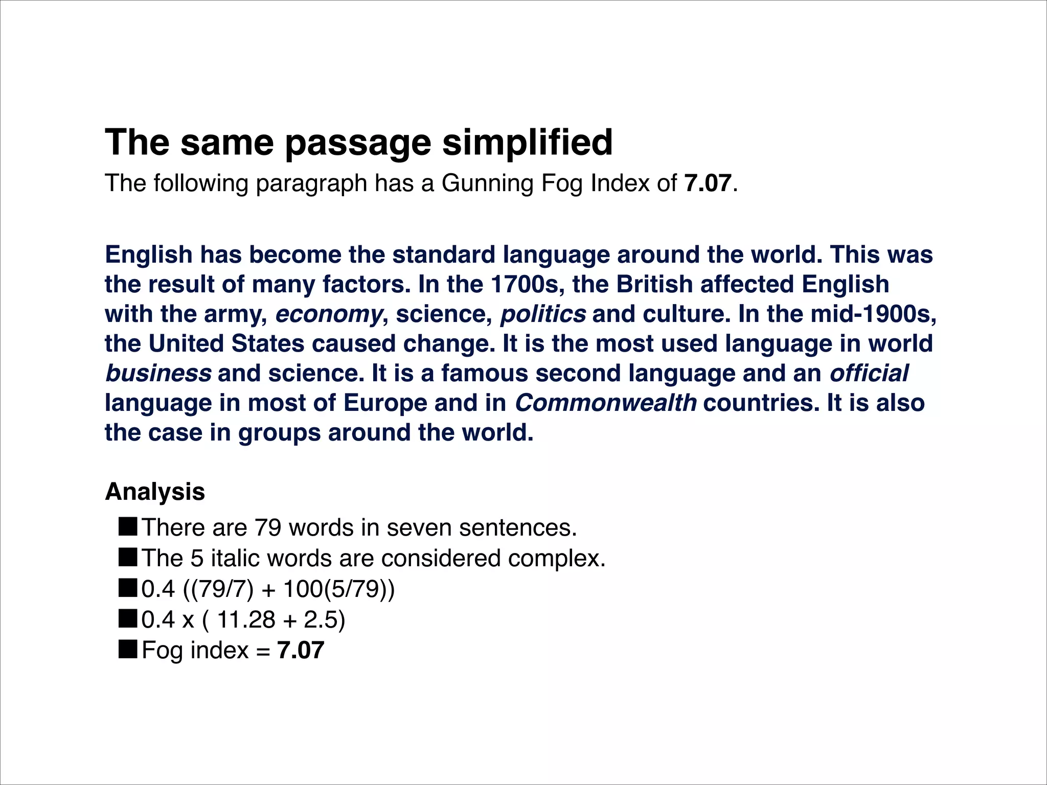The same passage simpliﬁed
The following paragraph has a Gunning Fog Index of 7.07.

English has become the standard language around the world. This was
the result of many factors. In the 1700s, the British affected English
with the army, economy, science, politics and culture. In the mid-1900s,
the United States caused change. It is the most used language in world
business and science. It is a famous second language and an ofﬁcial
language in most of Europe and in Commonwealth countries. It is also
the case in groups around the world.

Analysis
  ■There are 79 words in seven sentences.
  ■The 5 italic words are considered complex.
  ■0.4 ((79/7) + 100(5/79))
  ■0.4 x ( 11.28 + 2.5)
  ■Fog index = 7.07
 