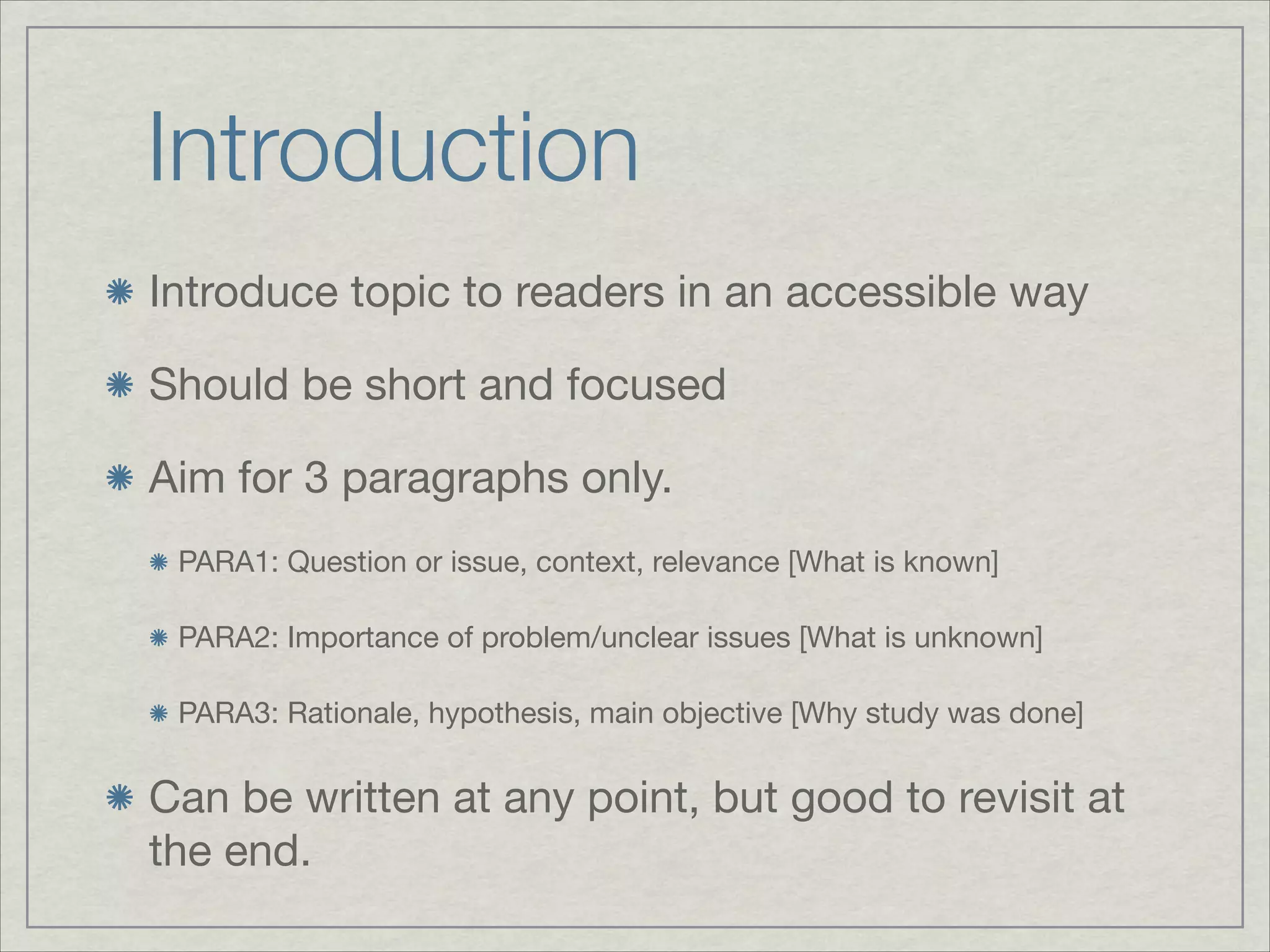 Introduction
Introduce topic to readers in an accessible way


Should be short and focused


Aim for 3 paragraphs only.

 PARA1: Question or issue, context, relevance [What is known]


 PARA2: Importance of problem/unclear issues [What is unknown]


 PARA3: Rationale, hypothesis, main objective [Why study was done]



Can be written at any point, but good to revisit at
the end.
 
