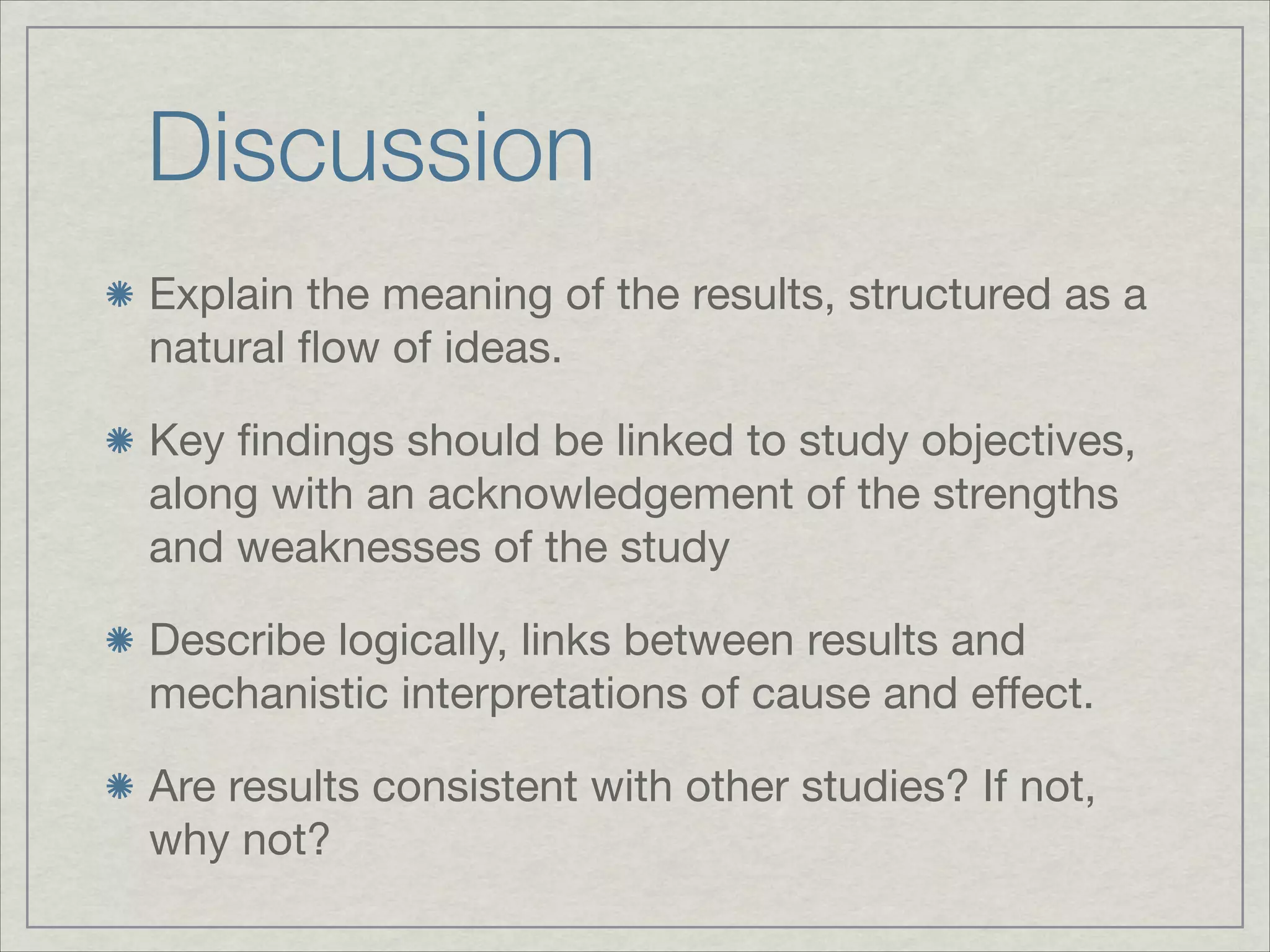 Discussion
Explain the meaning of the results, structured as a
natural ﬂow of ideas.


Key ﬁndings should be linked to study objectives,
along with an acknowledgement of the strengths
and weaknesses of the study


Describe logically, links between results and
mechanistic interpretations of cause and effect.


Are results consistent with other studies? If not,
why not?
 