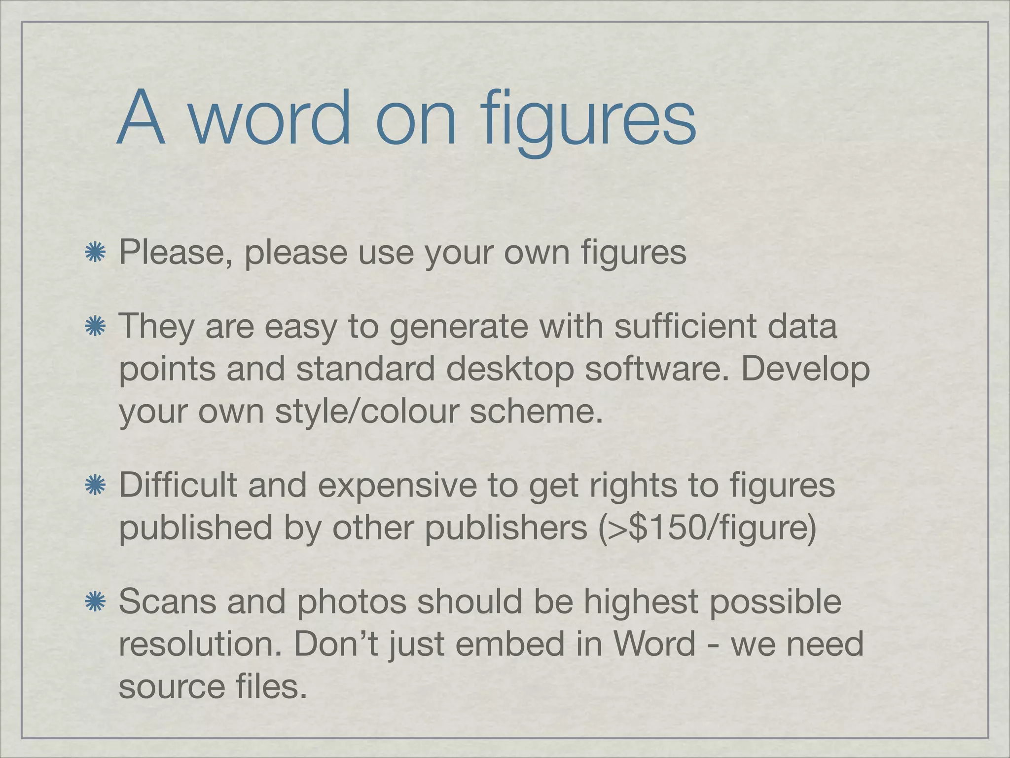 A word on ﬁgures	
Please, please use your own ﬁgures


They are easy to generate with sufﬁcient data
points and standard desktop software. Develop
your own style/colour scheme.


Difﬁcult and expensive to get rights to ﬁgures
published by other publishers (>$150/ﬁgure)


Scans and photos should be highest possible
resolution. Don’t just embed in Word - we need
source ﬁles.
 