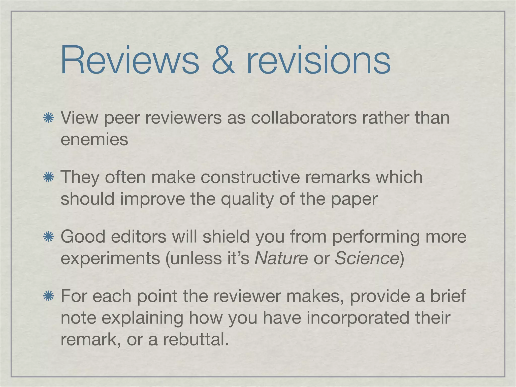 Reviews & revisions
View peer reviewers as collaborators rather than
enemies


They often make constructive remarks which
should improve the quality of the paper


Good editors will shield you from performing more
experiments (unless it’s Nature or Science)


For each point the reviewer makes, provide a brief
note explaining how you have incorporated their
remark, or a rebuttal.
 