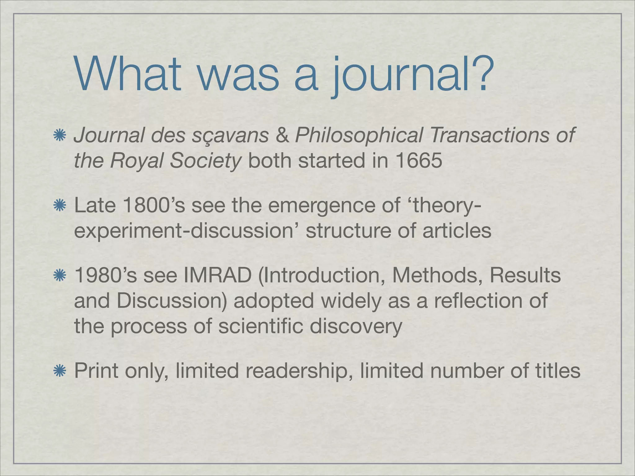 What was a journal?
Journal des sçavans & Philosophical Transactions of
the Royal Society both started in 1665


Late 1800’s see the emergence of ‘theory-
experiment-discussion’ structure of articles


1980’s see IMRAD (Introduction, Methods, Results
and Discussion) adopted widely as a reﬂection of
the process of scientiﬁc discovery


Print only, limited readership, limited number of titles

 