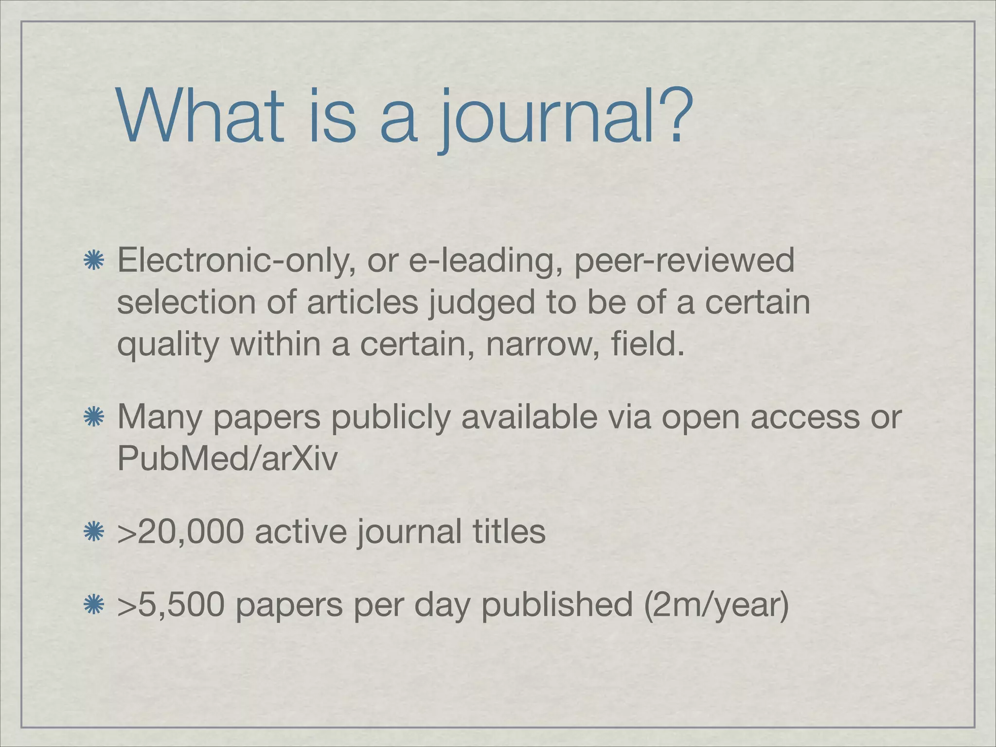 What is a journal?
Electronic-only, or e-leading, peer-reviewed
selection of articles judged to be of a certain
quality within a certain, narrow, ﬁeld.


Many papers publicly available via open access or
PubMed/arXiv


>20,000 active journal titles


>5,500 papers per day published (2m/year)
 