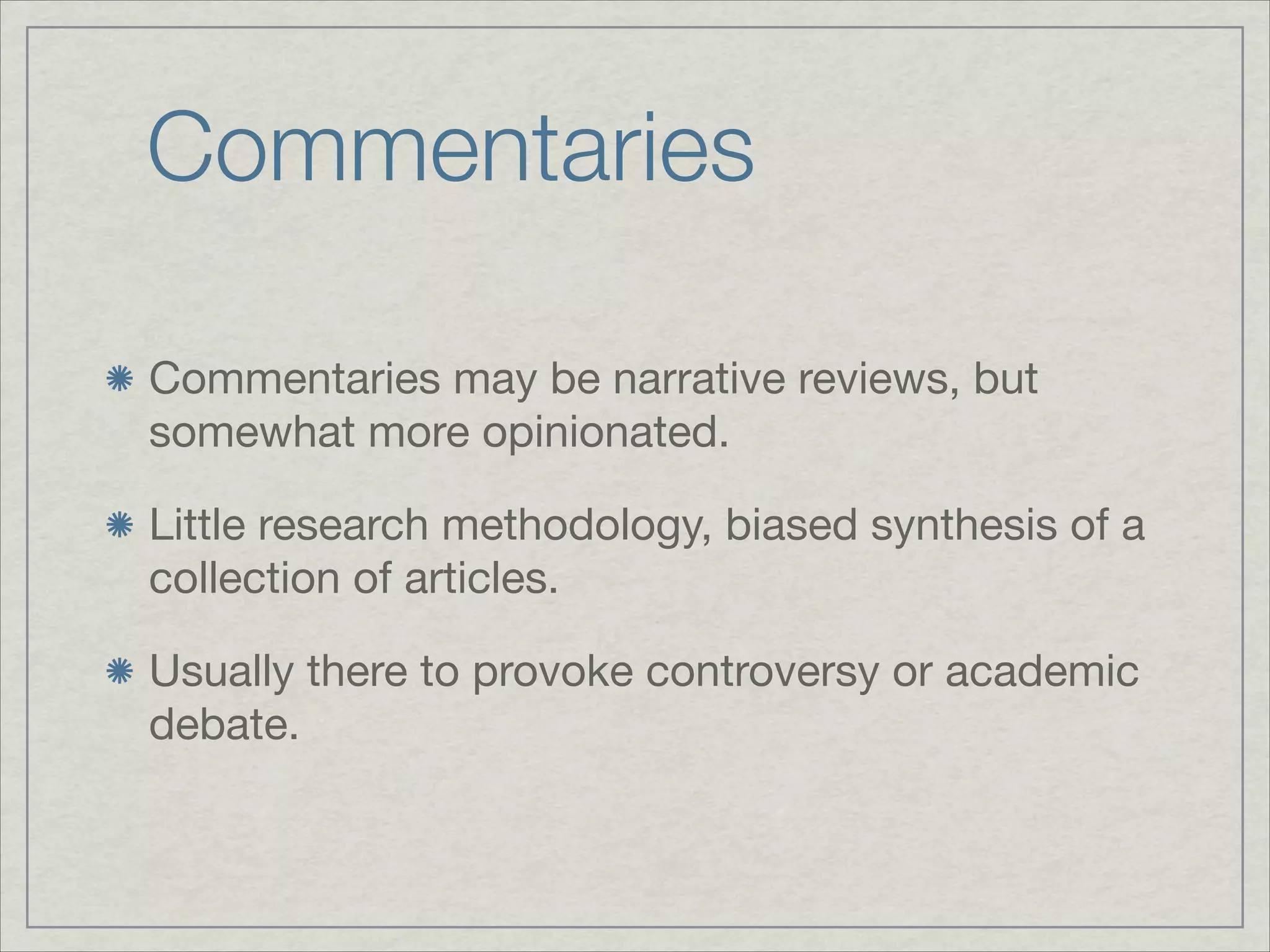 Commentaries

Commentaries may be narrative reviews, but
somewhat more opinionated.


Little research methodology, biased synthesis of a
collection of articles.


Usually there to provoke controversy or academic
debate.
 