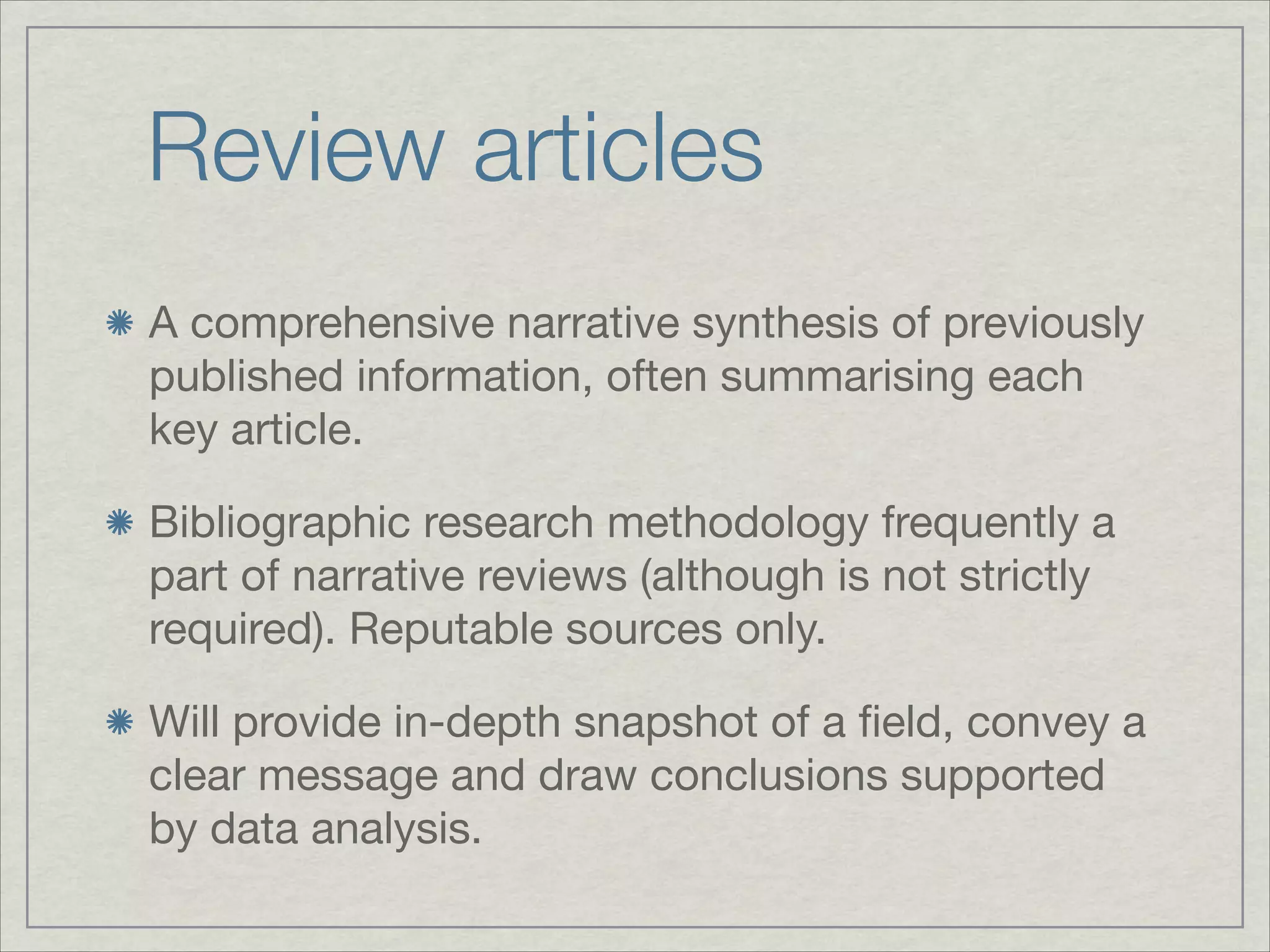 Review articles
A comprehensive narrative synthesis of previously
published information, often summarising each
key article.


Bibliographic research methodology frequently a
part of narrative reviews (although is not strictly
required). Reputable sources only.


Will provide in-depth snapshot of a ﬁeld, convey a
clear message and draw conclusions supported
by data analysis.
 