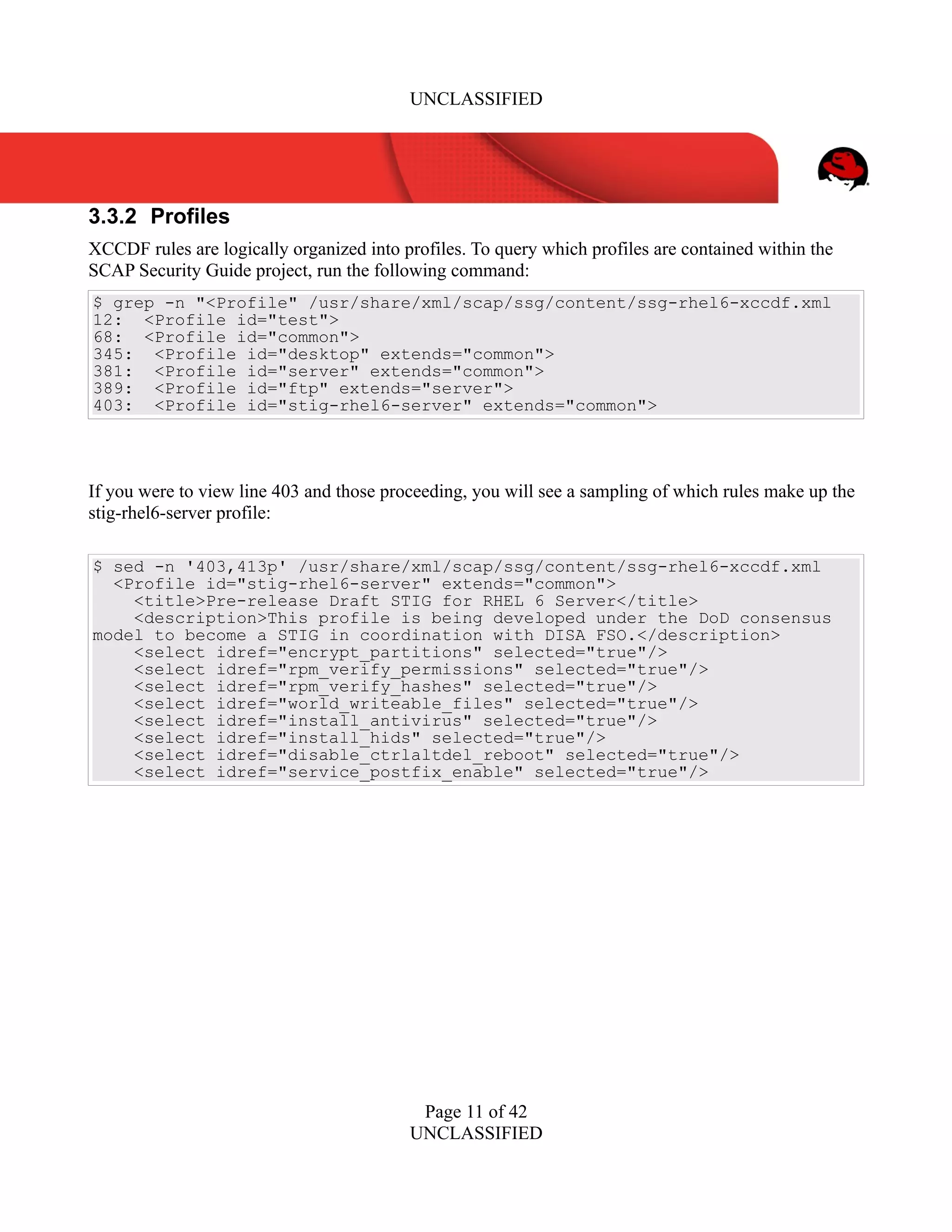 UNCLASSIFIED
3.3.2 Profiles
XCCDF rules are logically organized into profiles. To query which profiles are contained within the
SCAP Security Guide project, run the following command:
$ grep -n "<Profile" /usr/share/xml/scap/ssg/content/ssg-rhel6-xccdf.xml
12: <Profile id="test">
68: <Profile id="common">
345: <Profile id="desktop" extends="common">
381: <Profile id="server" extends="common">
389: <Profile id="ftp" extends="server">
403: <Profile id="stig-rhel6-server" extends="common">
If you were to view line 403 and those proceeding, you will see a sampling of which rules make up the
stig-rhel6-server profile:
$ sed -n '403,413p' /usr/share/xml/scap/ssg/content/ssg-rhel6-xccdf.xml
<Profile id="stig-rhel6-server" extends="common">
<title>Pre-release Draft STIG for RHEL 6 Server</title>
<description>This profile is being developed under the DoD consensus
model to become a STIG in coordination with DISA FSO.</description>
<select idref="encrypt_partitions" selected="true"/>
<select idref="rpm_verify_permissions" selected="true"/>
<select idref="rpm_verify_hashes" selected="true"/>
<select idref="world_writeable_files" selected="true"/>
<select idref="install_antivirus" selected="true"/>
<select idref="install_hids" selected="true"/>
<select idref="disable_ctrlaltdel_reboot" selected="true"/>
<select idref="service_postfix_enable" selected="true"/>
Page 11 of 42
UNCLASSIFIED
 
