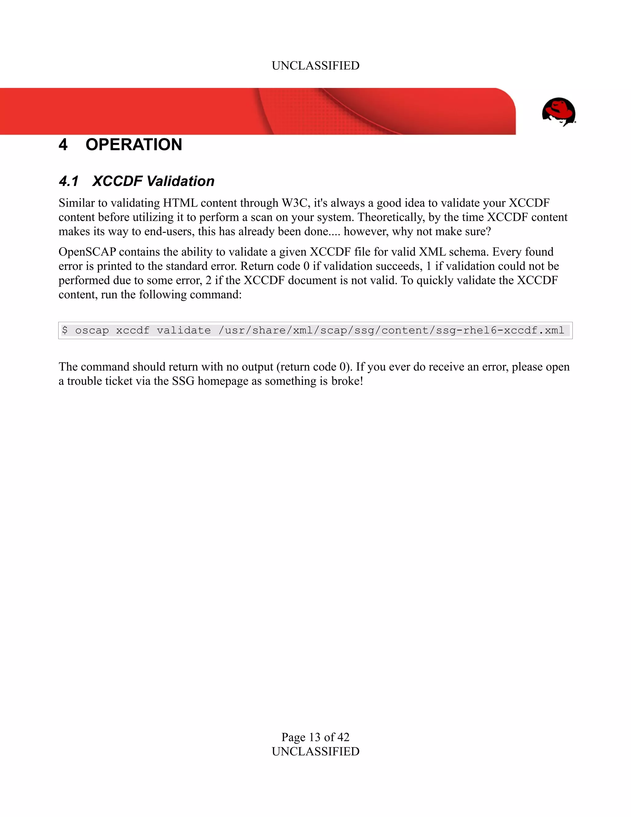 UNCLASSIFIED
4 OPERATION
4.1 XCCDF Validation
Similar to validating HTML content through W3C, it's always a good idea to validate your XCCDF
content before utilizing it to perform a scan on your system. Theoretically, by the time XCCDF content
makes its way to end-users, this has already been done.... however, why not make sure?
OpenSCAP contains the ability to validate a given XCCDF file for valid XML schema. Every found
error is printed to the standard error. Return code 0 if validation succeeds, 1 if validation could not be
performed due to some error, 2 if the XCCDF document is not valid. To quickly validate the XCCDF
content, run the following command:
$ oscap xccdf validate /usr/share/xml/scap/ssg/content/ssg-rhel6-xccdf.xml
The command should return with no output (return code 0). If you ever do receive an error, please open
a trouble ticket via the SSG homepage as something is broke!
Page 13 of 42
UNCLASSIFIED
 