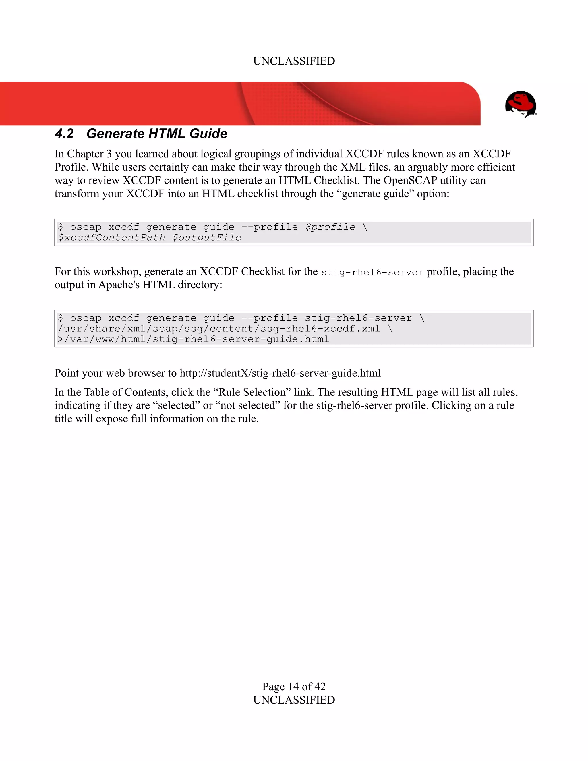 UNCLASSIFIED
4.2 Generate HTML Guide
In Chapter 3 you learned about logical groupings of individual XCCDF rules known as an XCCDF
Profile. While users certainly can make their way through the XML files, an arguably more efficient
way to review XCCDF content is to generate an HTML Checklist. The OpenSCAP utility can
transform your XCCDF into an HTML checklist through the “generate guide” option:
$ oscap xccdf generate guide --profile $profile 
$xccdfContentPath $outputFile
For this workshop, generate an XCCDF Checklist for the stig-rhel6-server profile, placing the
output in Apache's HTML directory:
$ oscap xccdf generate guide --profile stig-rhel6-server 
/usr/share/xml/scap/ssg/content/ssg-rhel6-xccdf.xml 
>/var/www/html/stig-rhel6-server-guide.html
Point your web browser to http://studentX/stig-rhel6-server-guide.html
In the Table of Contents, click the “Rule Selection” link. The resulting HTML page will list all rules,
indicating if they are “selected” or “not selected” for the stig-rhel6-server profile. Clicking on a rule
title will expose full information on the rule.
Page 14 of 42
UNCLASSIFIED
 