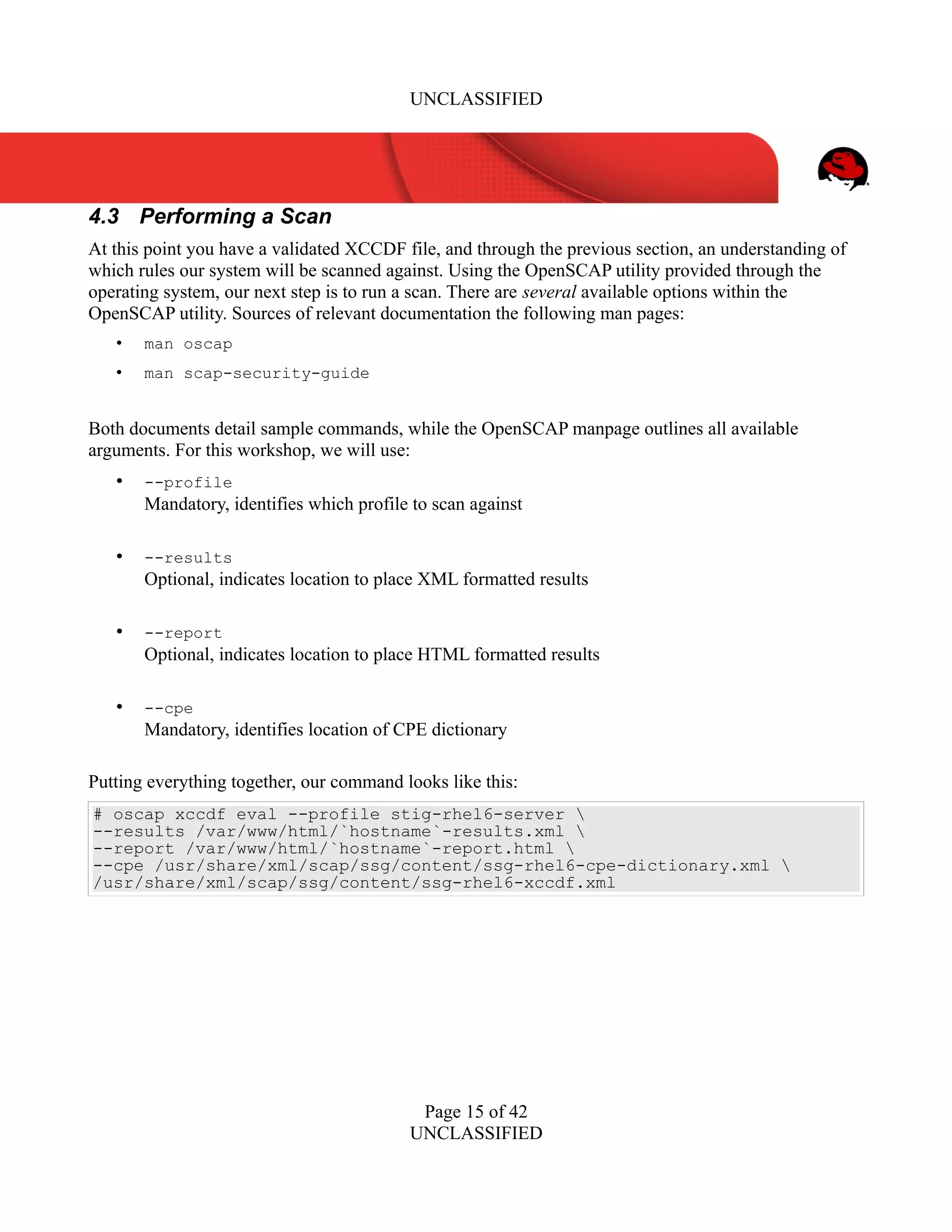 UNCLASSIFIED
4.3 Performing a Scan
At this point you have a validated XCCDF file, and through the previous section, an understanding of
which rules our system will be scanned against. Using the OpenSCAP utility provided through the
operating system, our next step is to run a scan. There are several available options within the
OpenSCAP utility. Sources of relevant documentation the following man pages:
• man oscap
• man scap-security-guide
Both documents detail sample commands, while the OpenSCAP manpage outlines all available
arguments. For this workshop, we will use:
• --profile
Mandatory, identifies which profile to scan against
• --results
Optional, indicates location to place XML formatted results
• --report
Optional, indicates location to place HTML formatted results
• --cpe
Mandatory, identifies location of CPE dictionary
Putting everything together, our command looks like this:
# oscap xccdf eval --profile stig-rhel6-server 
--results /var/www/html/`hostname`-results.xml 
--report /var/www/html/`hostname`-report.html 
--cpe /usr/share/xml/scap/ssg/content/ssg-rhel6-cpe-dictionary.xml 
/usr/share/xml/scap/ssg/content/ssg-rhel6-xccdf.xml
Page 15 of 42
UNCLASSIFIED
 