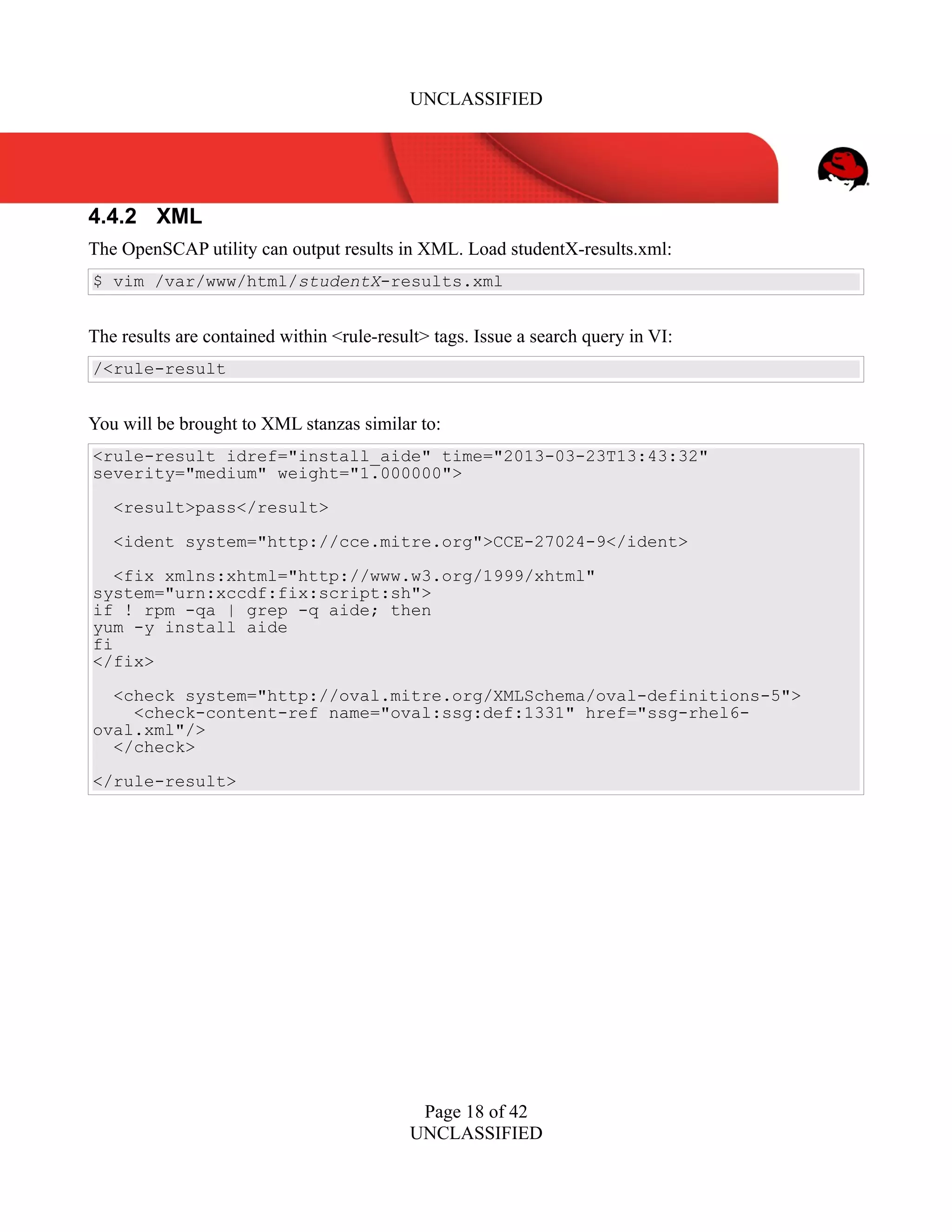 UNCLASSIFIED
4.4.2 XML
The OpenSCAP utility can output results in XML. Load studentX-results.xml:
$ vim /var/www/html/studentX-results.xml
The results are contained within <rule-result> tags. Issue a search query in VI:
/<rule-result
You will be brought to XML stanzas similar to:
<rule-result idref="install_aide" time="2013-03-23T13:43:32"
severity="medium" weight="1.000000">
<result>pass</result>
<ident system="http://cce.mitre.org">CCE-27024-9</ident>
<fix xmlns:xhtml="http://www.w3.org/1999/xhtml"
system="urn:xccdf:fix:script:sh">
if ! rpm -qa | grep -q aide; then
yum -y install aide
fi
</fix>
<check system="http://oval.mitre.org/XMLSchema/oval-definitions-5">
<check-content-ref name="oval:ssg:def:1331" href="ssg-rhel6-
oval.xml"/>
</check>
</rule-result>
Page 18 of 42
UNCLASSIFIED
 