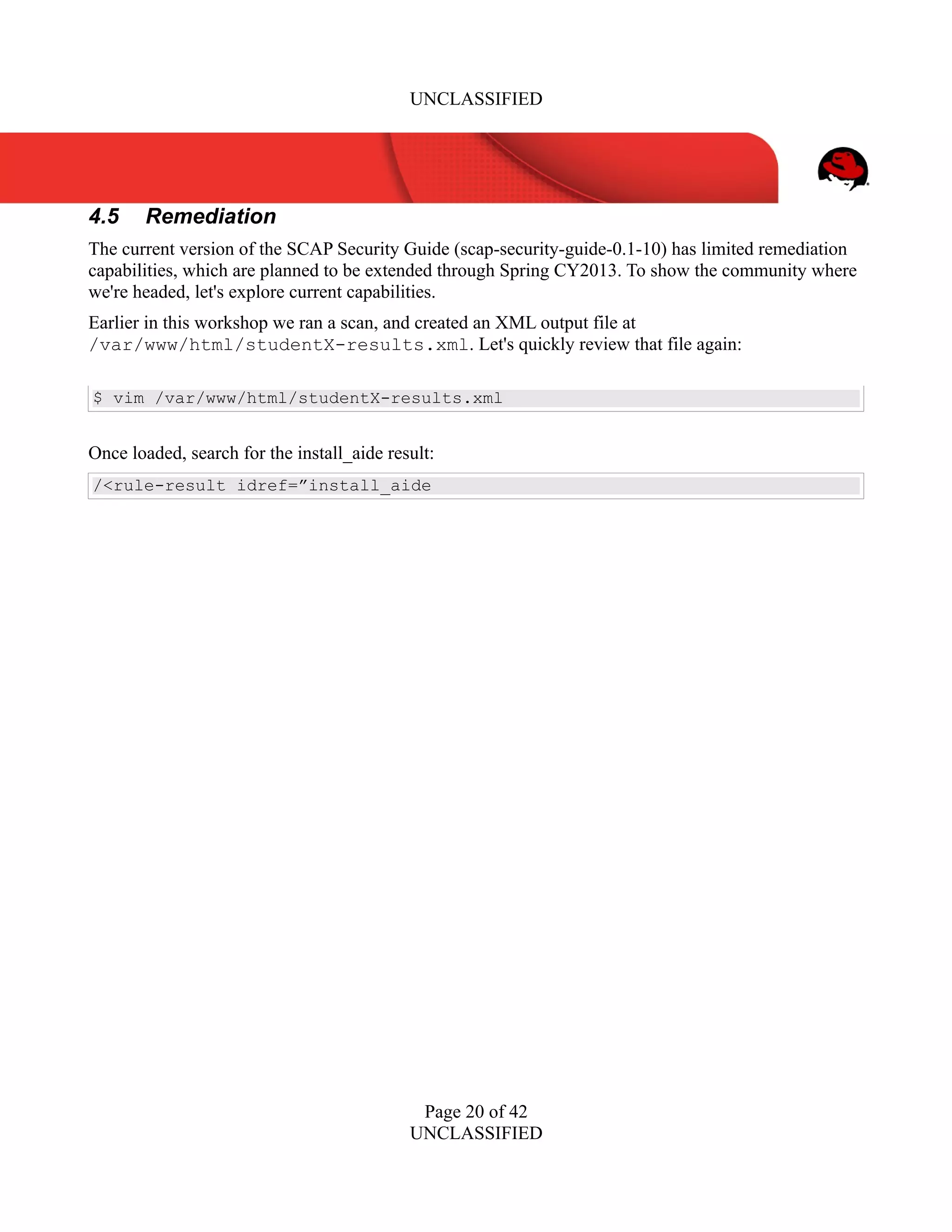 UNCLASSIFIED
4.5 Remediation
The current version of the SCAP Security Guide (scap-security-guide-0.1-10) has limited remediation
capabilities, which are planned to be extended through Spring CY2013. To show the community where
we're headed, let's explore current capabilities.
Earlier in this workshop we ran a scan, and created an XML output file at
/var/www/html/studentX-results.xml. Let's quickly review that file again:
$ vim /var/www/html/studentX-results.xml
Once loaded, search for the install_aide result:
/<rule-result idref=”install_aide
Page 20 of 42
UNCLASSIFIED
 