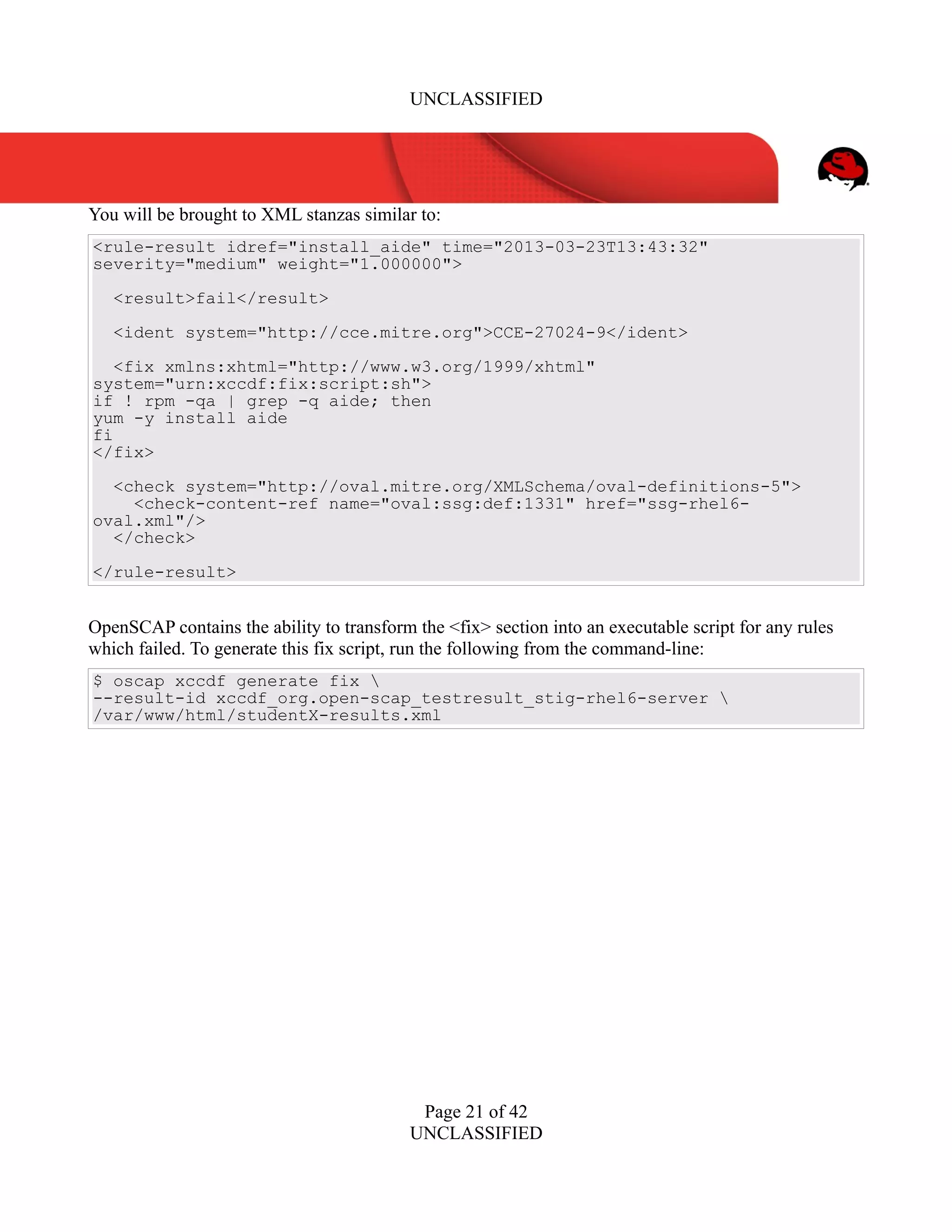 UNCLASSIFIED
You will be brought to XML stanzas similar to:
<rule-result idref="install_aide" time="2013-03-23T13:43:32"
severity="medium" weight="1.000000">
<result>fail</result>
<ident system="http://cce.mitre.org">CCE-27024-9</ident>
<fix xmlns:xhtml="http://www.w3.org/1999/xhtml"
system="urn:xccdf:fix:script:sh">
if ! rpm -qa | grep -q aide; then
yum -y install aide
fi
</fix>
<check system="http://oval.mitre.org/XMLSchema/oval-definitions-5">
<check-content-ref name="oval:ssg:def:1331" href="ssg-rhel6-
oval.xml"/>
</check>
</rule-result>
OpenSCAP contains the ability to transform the <fix> section into an executable script for any rules
which failed. To generate this fix script, run the following from the command-line:
$ oscap xccdf generate fix 
--result-id xccdf_org.open-scap_testresult_stig-rhel6-server 
/var/www/html/studentX-results.xml
Page 21 of 42
UNCLASSIFIED
 