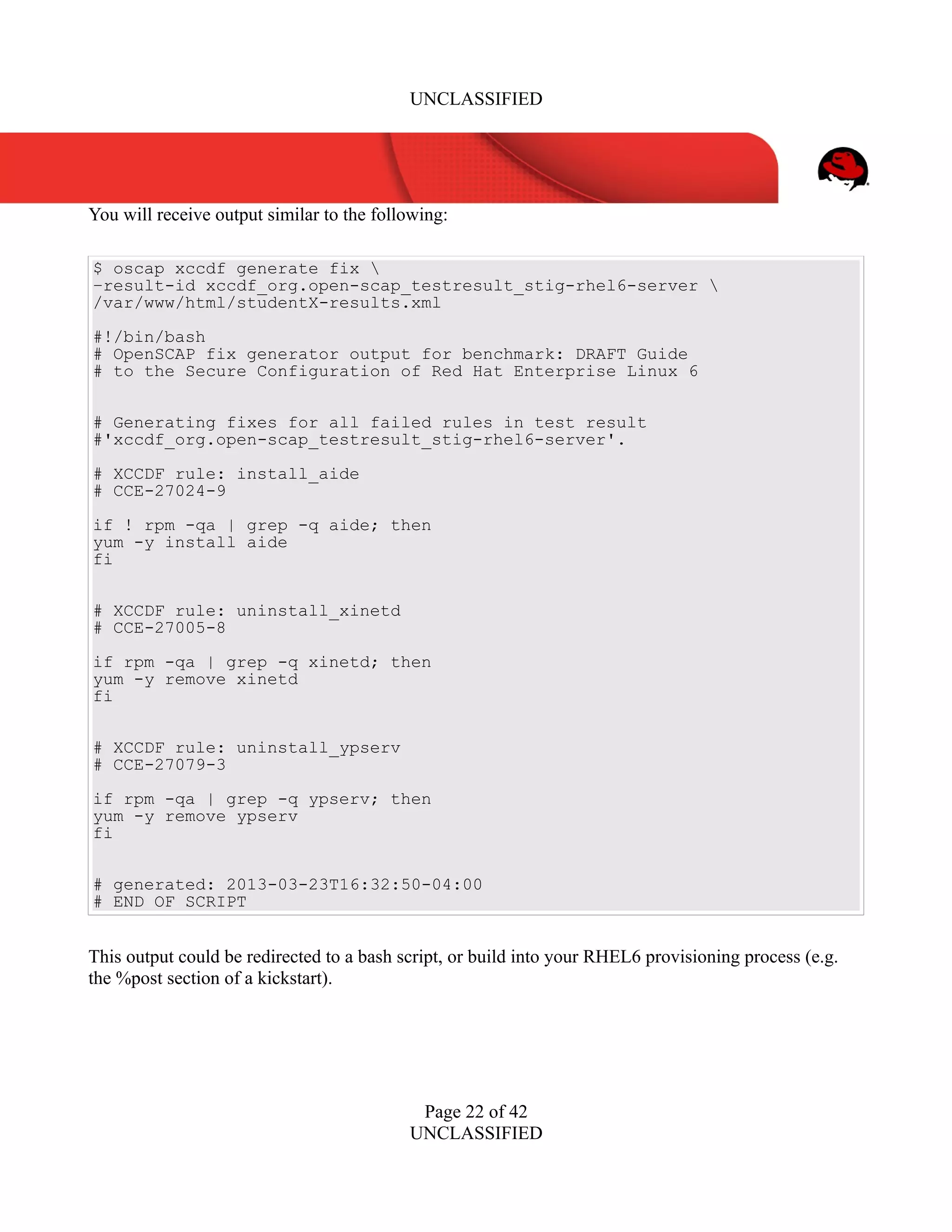 UNCLASSIFIED
You will receive output similar to the following:
$ oscap xccdf generate fix 
–result-id xccdf_org.open-scap_testresult_stig-rhel6-server 
/var/www/html/studentX-results.xml
#!/bin/bash
# OpenSCAP fix generator output for benchmark: DRAFT Guide
# to the Secure Configuration of Red Hat Enterprise Linux 6
# Generating fixes for all failed rules in test result
#'xccdf_org.open-scap_testresult_stig-rhel6-server'.
# XCCDF rule: install_aide
# CCE-27024-9
if ! rpm -qa | grep -q aide; then
yum -y install aide
fi
# XCCDF rule: uninstall_xinetd
# CCE-27005-8
if rpm -qa | grep -q xinetd; then
yum -y remove xinetd
fi
# XCCDF rule: uninstall_ypserv
# CCE-27079-3
if rpm -qa | grep -q ypserv; then
yum -y remove ypserv
fi
# generated: 2013-03-23T16:32:50-04:00
# END OF SCRIPT
This output could be redirected to a bash script, or build into your RHEL6 provisioning process (e.g.
the %post section of a kickstart).
Page 22 of 42
UNCLASSIFIED
 