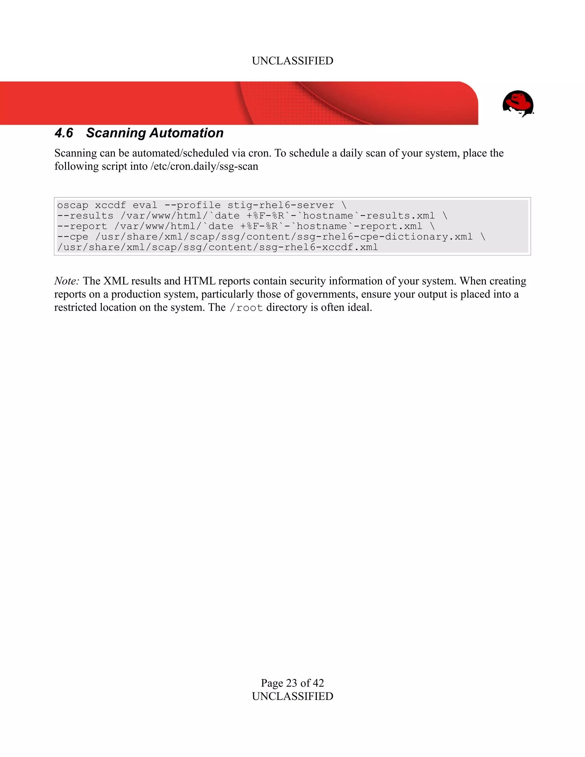 UNCLASSIFIED
4.6 Scanning Automation
Scanning can be automated/scheduled via cron. To schedule a daily scan of your system, place the
following script into /etc/cron.daily/ssg-scan
oscap xccdf eval --profile stig-rhel6-server 
--results /var/www/html/`date +%F-%R`-`hostname`-results.xml 
--report /var/www/html/`date +%F-%R`-`hostname`-report.xml 
--cpe /usr/share/xml/scap/ssg/content/ssg-rhel6-cpe-dictionary.xml 
/usr/share/xml/scap/ssg/content/ssg-rhel6-xccdf.xml
Note: The XML results and HTML reports contain security information of your system. When creating
reports on a production system, particularly those of governments, ensure your output is placed into a
restricted location on the system. The /root directory is often ideal.
Page 23 of 42
UNCLASSIFIED
 