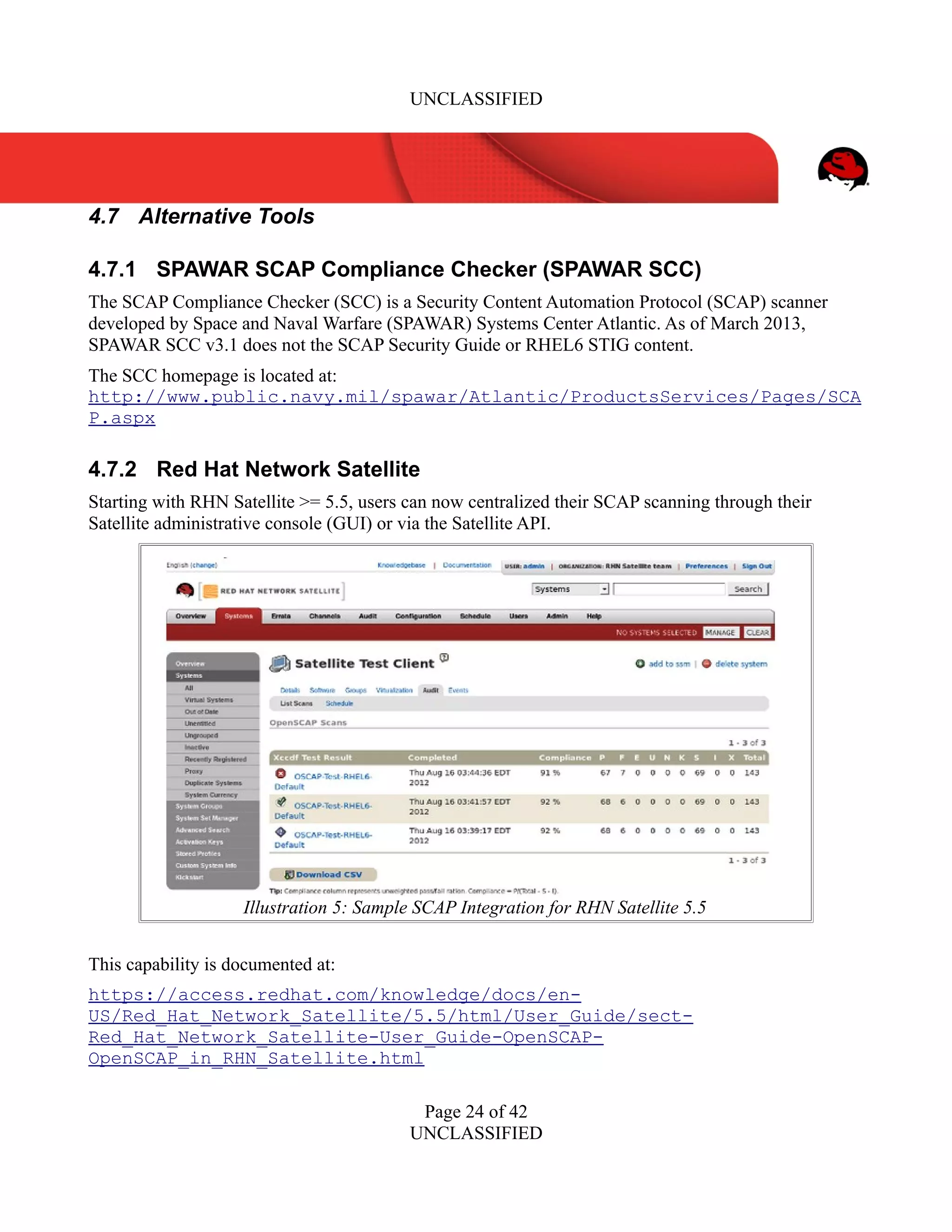 UNCLASSIFIED
4.7 Alternative Tools
4.7.1 SPAWAR SCAP Compliance Checker (SPAWAR SCC)
The SCAP Compliance Checker (SCC) is a Security Content Automation Protocol (SCAP) scanner
developed by Space and Naval Warfare (SPAWAR) Systems Center Atlantic. As of March 2013,
SPAWAR SCC v3.1 does not the SCAP Security Guide or RHEL6 STIG content.
The SCC homepage is located at:
http://www.public.navy.mil/spawar/Atlantic/ProductsServices/Pages/SCA
P.aspx
4.7.2 Red Hat Network Satellite
Starting with RHN Satellite >= 5.5, users can now centralized their SCAP scanning through their
Satellite administrative console (GUI) or via the Satellite API.
This capability is documented at:
https://access.redhat.com/knowledge/docs/en-
US/Red_Hat_Network_Satellite/5.5/html/User_Guide/sect-
Red_Hat_Network_Satellite-User_Guide-OpenSCAP-
OpenSCAP_in_RHN_Satellite.html
Page 24 of 42
UNCLASSIFIED
Illustration 5: Sample SCAP Integration for RHN Satellite 5.5
 
