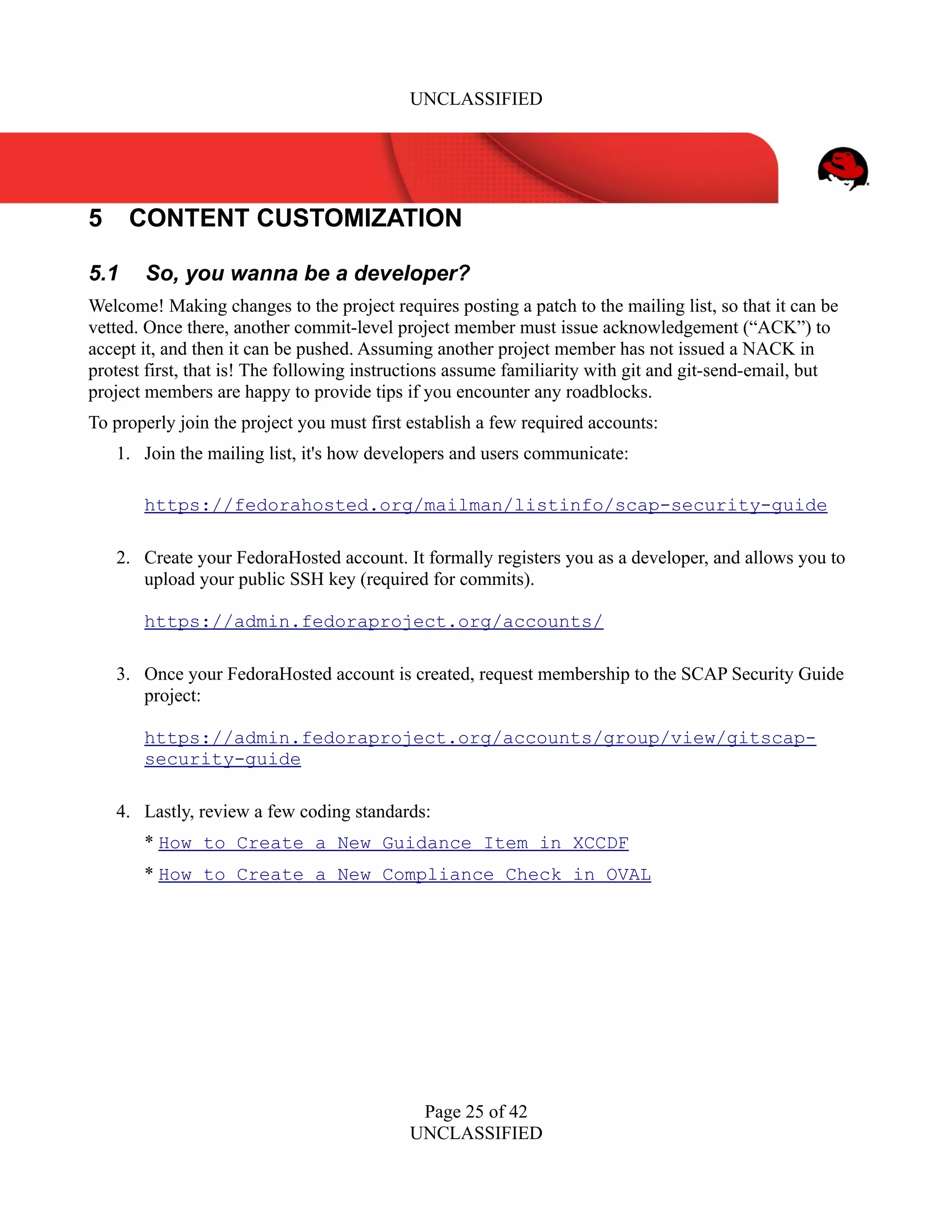 UNCLASSIFIED
5 CONTENT CUSTOMIZATION
5.1 So, you wanna be a developer?
Welcome! Making changes to the project requires posting a patch to the mailing list, so that it can be
vetted. Once there, another commit-level project member must issue acknowledgement (“ACK”) to
accept it, and then it can be pushed. Assuming another project member has not issued a NACK in
protest first, that is! The following instructions assume familiarity with git and git-send-email, but
project members are happy to provide tips if you encounter any roadblocks.
To properly join the project you must first establish a few required accounts:
1. Join the mailing list, it's how developers and users communicate:
https://fedorahosted.org/mailman/listinfo/scap-security-guide
2. Create your FedoraHosted account. It formally registers you as a developer, and allows you to
upload your public SSH key (required for commits).
https://admin.fedoraproject.org/accounts/
3. Once your FedoraHosted account is created, request membership to the SCAP Security Guide
project:
https://admin.fedoraproject.org/accounts/group/view/gitscap-
security-guide
4. Lastly, review a few coding standards:
* How to Create a New Guidance Item in XCCDF
* How to Create a New Compliance Check in OVAL
Page 25 of 42
UNCLASSIFIED
 