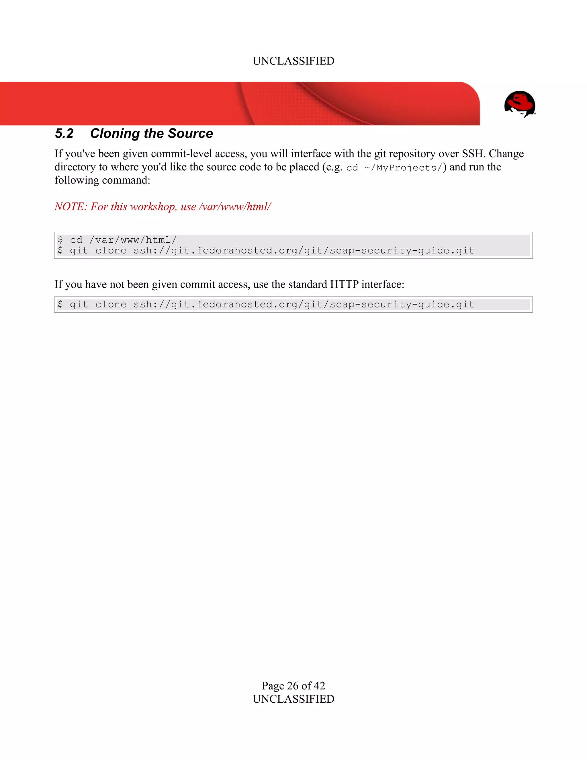 UNCLASSIFIED
5.2 Cloning the Source
If you've been given commit-level access, you will interface with the git repository over SSH. Change
directory to where you'd like the source code to be placed (e.g. cd ~/MyProjects/) and run the
following command:
NOTE: For this workshop, use /var/www/html/
$ cd /var/www/html/
$ git clone ssh://git.fedorahosted.org/git/scap-security-guide.git
If you have not been given commit access, use the standard HTTP interface:
$ git clone ssh://git.fedorahosted.org/git/scap-security-guide.git
Page 26 of 42
UNCLASSIFIED
 