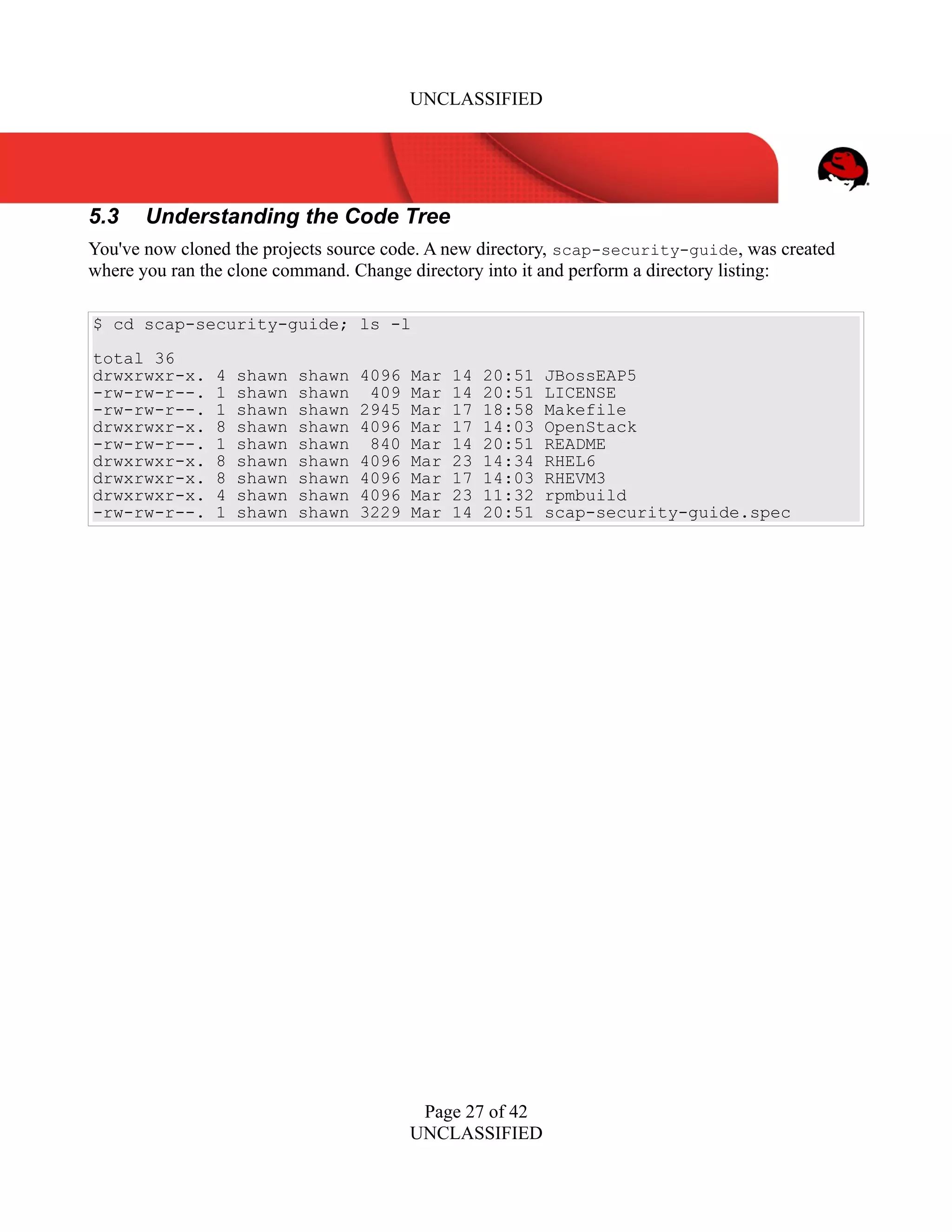 UNCLASSIFIED
5.3 Understanding the Code Tree
You've now cloned the projects source code. A new directory, scap-security-guide, was created
where you ran the clone command. Change directory into it and perform a directory listing:
$ cd scap-security-guide; ls -l
total 36
drwxrwxr-x. 4 shawn shawn 4096 Mar 14 20:51 JBossEAP5
-rw-rw-r--. 1 shawn shawn 409 Mar 14 20:51 LICENSE
-rw-rw-r--. 1 shawn shawn 2945 Mar 17 18:58 Makefile
drwxrwxr-x. 8 shawn shawn 4096 Mar 17 14:03 OpenStack
-rw-rw-r--. 1 shawn shawn 840 Mar 14 20:51 README
drwxrwxr-x. 8 shawn shawn 4096 Mar 23 14:34 RHEL6
drwxrwxr-x. 8 shawn shawn 4096 Mar 17 14:03 RHEVM3
drwxrwxr-x. 4 shawn shawn 4096 Mar 23 11:32 rpmbuild
-rw-rw-r--. 1 shawn shawn 3229 Mar 14 20:51 scap-security-guide.spec
Page 27 of 42
UNCLASSIFIED
 