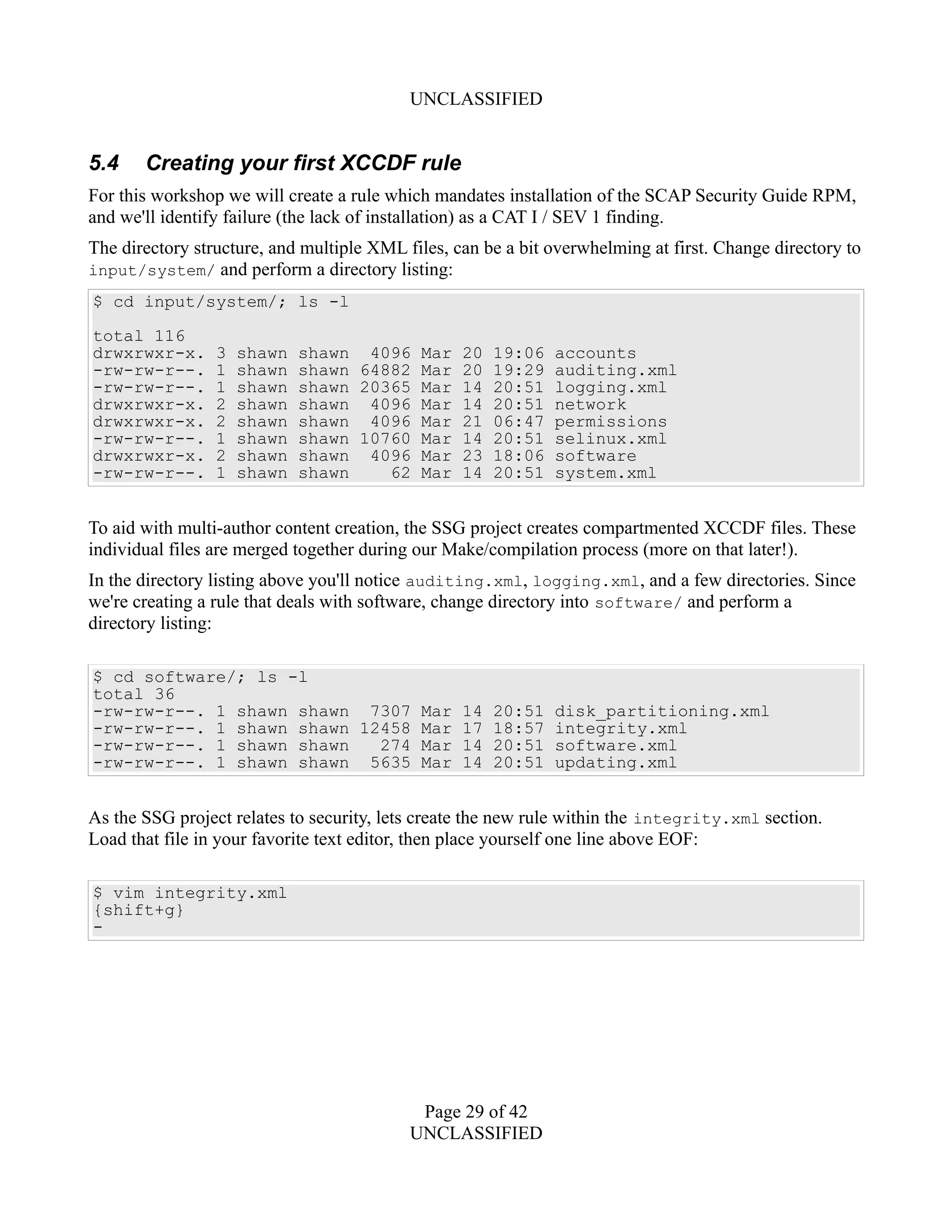 UNCLASSIFIED
5.4 Creating your first XCCDF rule
For this workshop we will create a rule which mandates installation of the SCAP Security Guide RPM,
and we'll identify failure (the lack of installation) as a CAT I / SEV 1 finding.
The directory structure, and multiple XML files, can be a bit overwhelming at first. Change directory to
input/system/ and perform a directory listing:
$ cd input/system/; ls -l
total 116
drwxrwxr-x. 3 shawn shawn 4096 Mar 20 19:06 accounts
-rw-rw-r--. 1 shawn shawn 64882 Mar 20 19:29 auditing.xml
-rw-rw-r--. 1 shawn shawn 20365 Mar 14 20:51 logging.xml
drwxrwxr-x. 2 shawn shawn 4096 Mar 14 20:51 network
drwxrwxr-x. 2 shawn shawn 4096 Mar 21 06:47 permissions
-rw-rw-r--. 1 shawn shawn 10760 Mar 14 20:51 selinux.xml
drwxrwxr-x. 2 shawn shawn 4096 Mar 23 18:06 software
-rw-rw-r--. 1 shawn shawn 62 Mar 14 20:51 system.xml
To aid with multi-author content creation, the SSG project creates compartmented XCCDF files. These
individual files are merged together during our Make/compilation process (more on that later!).
In the directory listing above you'll notice auditing.xml, logging.xml, and a few directories. Since
we're creating a rule that deals with software, change directory into software/ and perform a
directory listing:
$ cd software/; ls -l
total 36
-rw-rw-r--. 1 shawn shawn 7307 Mar 14 20:51 disk_partitioning.xml
-rw-rw-r--. 1 shawn shawn 12458 Mar 17 18:57 integrity.xml
-rw-rw-r--. 1 shawn shawn 274 Mar 14 20:51 software.xml
-rw-rw-r--. 1 shawn shawn 5635 Mar 14 20:51 updating.xml
As the SSG project relates to security, lets create the new rule within the integrity.xml section.
Load that file in your favorite text editor, then place yourself one line above EOF:
$ vim integrity.xml
{shift+g}
-
Page 29 of 42
UNCLASSIFIED
 
