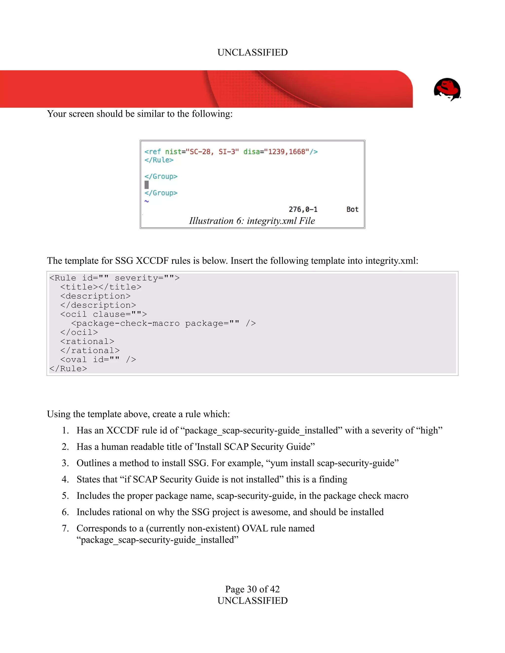 UNCLASSIFIED
Your screen should be similar to the following:
The template for SSG XCCDF rules is below. Insert the following template into integrity.xml:
<Rule id="" severity="">
<title></title>
<description>
</description>
<ocil clause="">
<package-check-macro package="" />
</ocil>
<rational>
</rational>
<oval id="" />
</Rule>
Using the template above, create a rule which:
1. Has an XCCDF rule id of “package_scap-security-guide_installed” with a severity of “high”
2. Has a human readable title of 'Install SCAP Security Guide”
3. Outlines a method to install SSG. For example, “yum install scap-security-guide”
4. States that “if SCAP Security Guide is not installed” this is a finding
5. Includes the proper package name, scap-security-guide, in the package check macro
6. Includes rational on why the SSG project is awesome, and should be installed
7. Corresponds to a (currently non-existent) OVAL rule named
“package_scap-security-guide_installed”
Page 30 of 42
UNCLASSIFIED
Illustration 6: integrity.xml File
 
