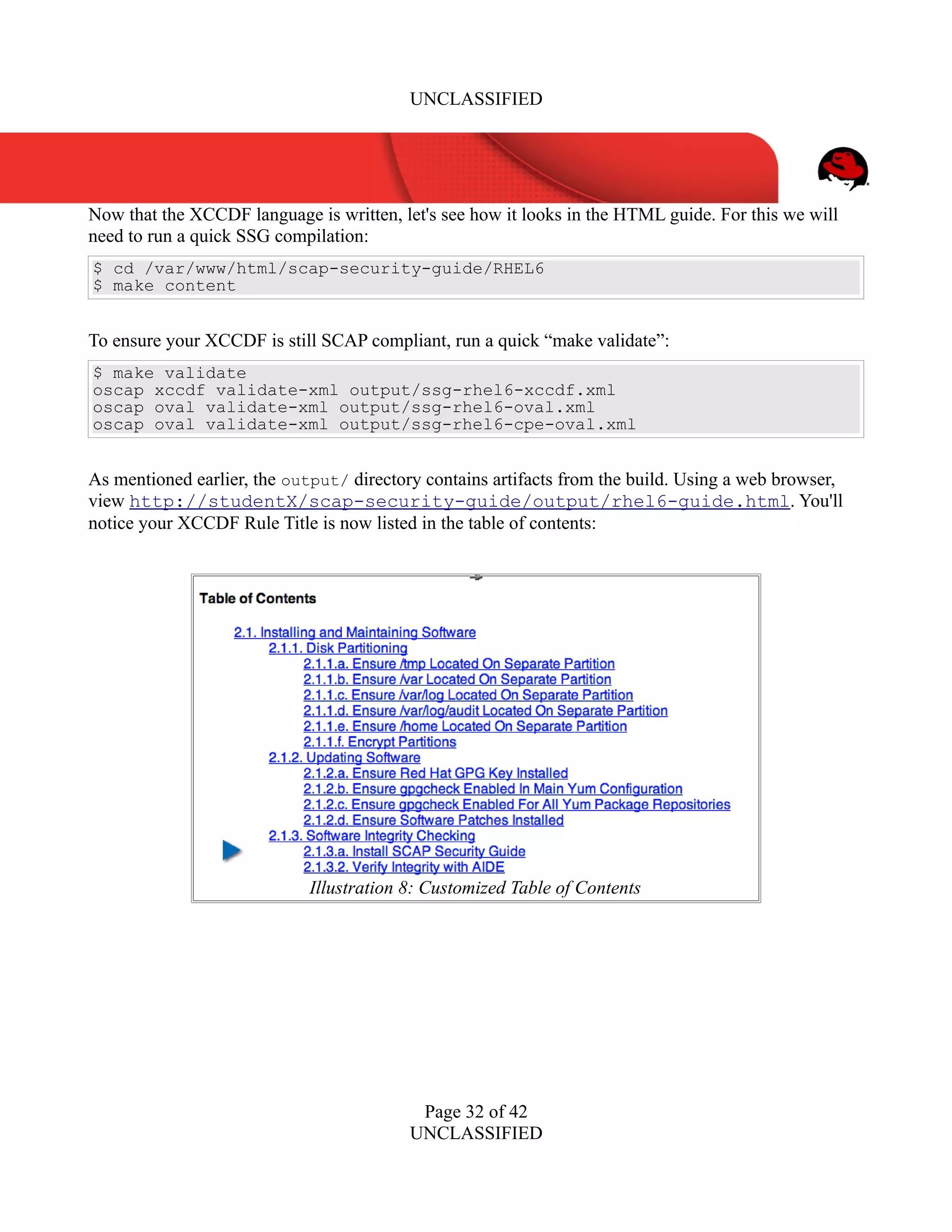 UNCLASSIFIED
Now that the XCCDF language is written, let's see how it looks in the HTML guide. For this we will
need to run a quick SSG compilation:
$ cd /var/www/html/scap-security-guide/RHEL6
$ make content
To ensure your XCCDF is still SCAP compliant, run a quick “make validate”:
$ make validate
oscap xccdf validate-xml output/ssg-rhel6-xccdf.xml
oscap oval validate-xml output/ssg-rhel6-oval.xml
oscap oval validate-xml output/ssg-rhel6-cpe-oval.xml
As mentioned earlier, the output/ directory contains artifacts from the build. Using a web browser,
view http://studentX/scap-security-guide/output/rhel6-guide.html. You'll
notice your XCCDF Rule Title is now listed in the table of contents:
Page 32 of 42
UNCLASSIFIED
Illustration 8: Customized Table of Contents
 