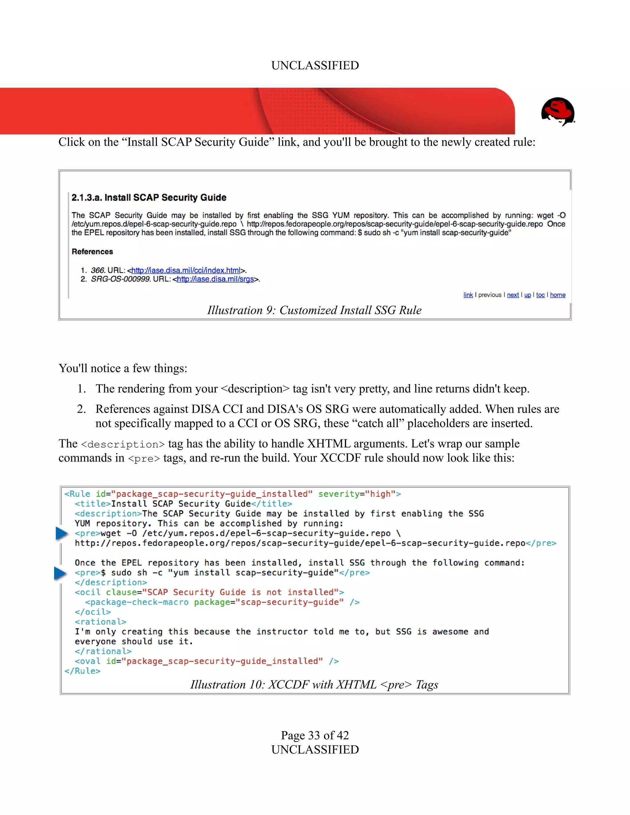 UNCLASSIFIED
Click on the “Install SCAP Security Guide” link, and you'll be brought to the newly created rule:
You'll notice a few things:
1. The rendering from your <description> tag isn't very pretty, and line returns didn't keep.
2. References against DISA CCI and DISA's OS SRG were automatically added. When rules are
not specifically mapped to a CCI or OS SRG, these “catch all” placeholders are inserted.
The <description> tag has the ability to handle XHTML arguments. Let's wrap our sample
commands in <pre> tags, and re-run the build. Your XCCDF rule should now look like this:
Page 33 of 42
UNCLASSIFIED
Illustration 9: Customized Install SSG Rule
Illustration 10: XCCDF with XHTML <pre> Tags
 