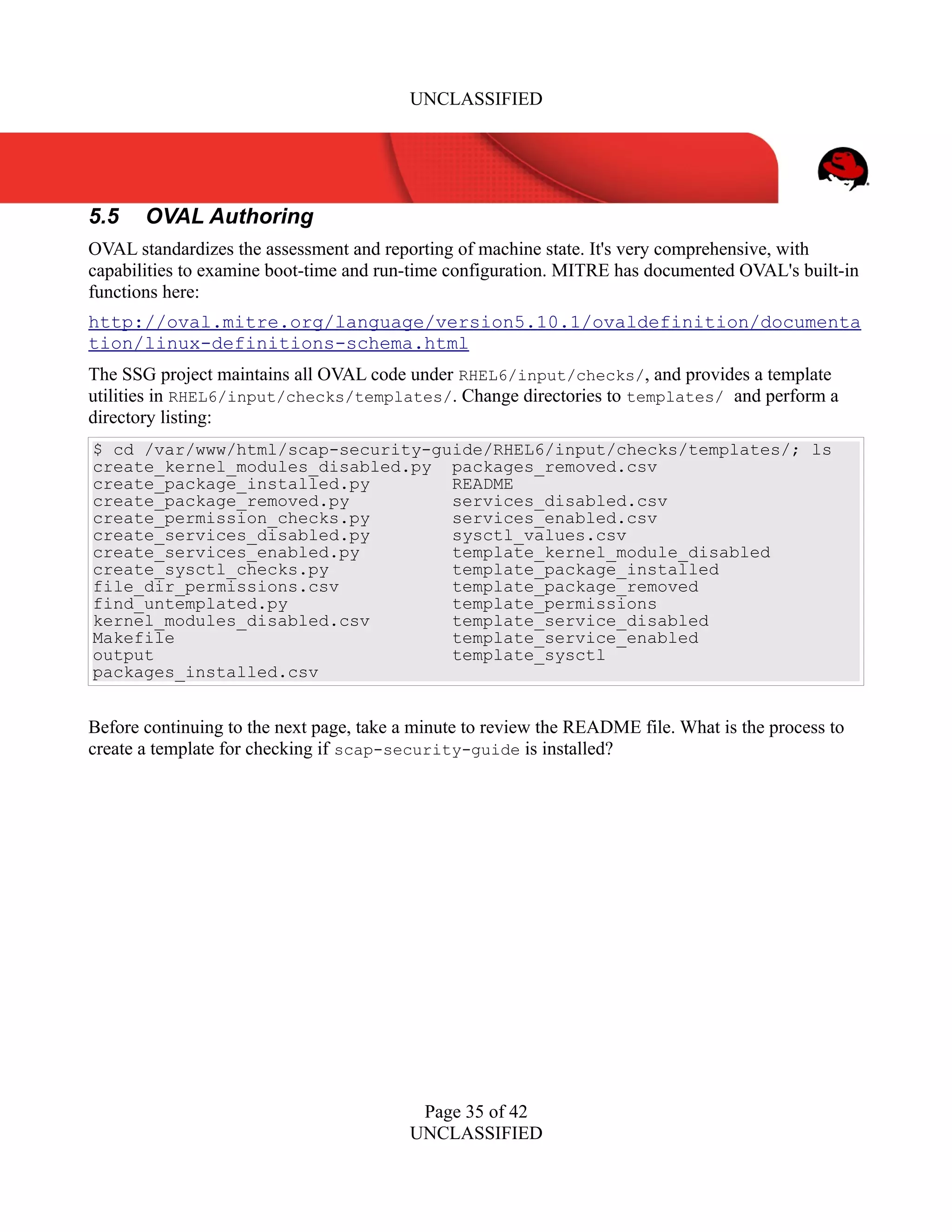 UNCLASSIFIED
5.5 OVAL Authoring
OVAL standardizes the assessment and reporting of machine state. It's very comprehensive, with
capabilities to examine boot-time and run-time configuration. MITRE has documented OVAL's built-in
functions here:
http://oval.mitre.org/language/version5.10.1/ovaldefinition/documenta
tion/linux-definitions-schema.html
The SSG project maintains all OVAL code under RHEL6/input/checks/, and provides a template
utilities in RHEL6/input/checks/templates/. Change directories to templates/ and perform a
directory listing:
$ cd /var/www/html/scap-security-guide/RHEL6/input/checks/templates/; ls
create_kernel_modules_disabled.py packages_removed.csv
create_package_installed.py README
create_package_removed.py services_disabled.csv
create_permission_checks.py services_enabled.csv
create_services_disabled.py sysctl_values.csv
create_services_enabled.py template_kernel_module_disabled
create_sysctl_checks.py template_package_installed
file_dir_permissions.csv template_package_removed
find_untemplated.py template_permissions
kernel_modules_disabled.csv template_service_disabled
Makefile template_service_enabled
output template_sysctl
packages_installed.csv
Before continuing to the next page, take a minute to review the README file. What is the process to
create a template for checking if scap-security-guide is installed?
Page 35 of 42
UNCLASSIFIED
 