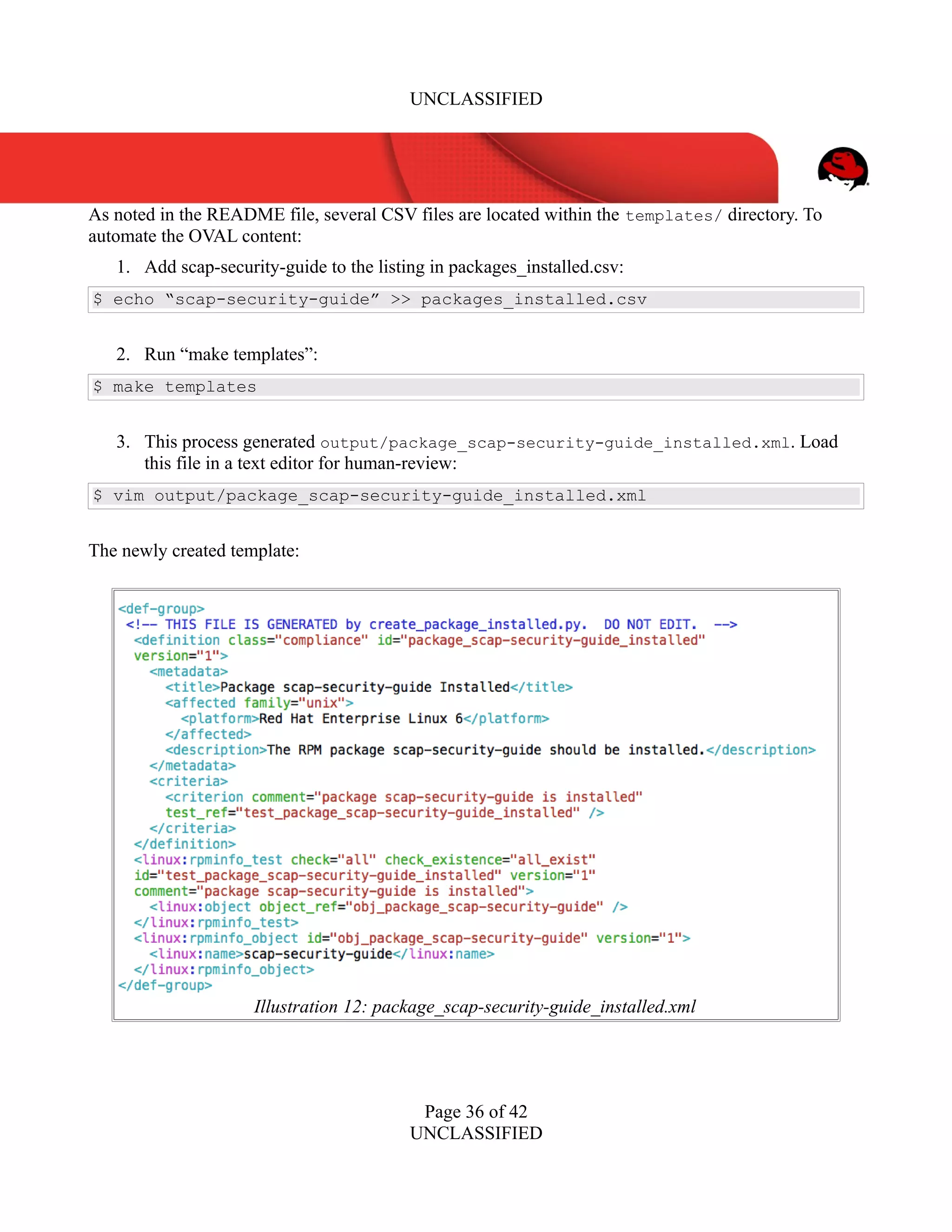 UNCLASSIFIED
As noted in the README file, several CSV files are located within the templates/ directory. To
automate the OVAL content:
1. Add scap-security-guide to the listing in packages_installed.csv:
$ echo “scap-security-guide” >> packages_installed.csv
2. Run “make templates”:
$ make templates
3. This process generated output/package_scap-security-guide_installed.xml. Load
this file in a text editor for human-review:
$ vim output/package_scap-security-guide_installed.xml
The newly created template:
Page 36 of 42
UNCLASSIFIED
Illustration 12: package_scap-security-guide_installed.xml
 