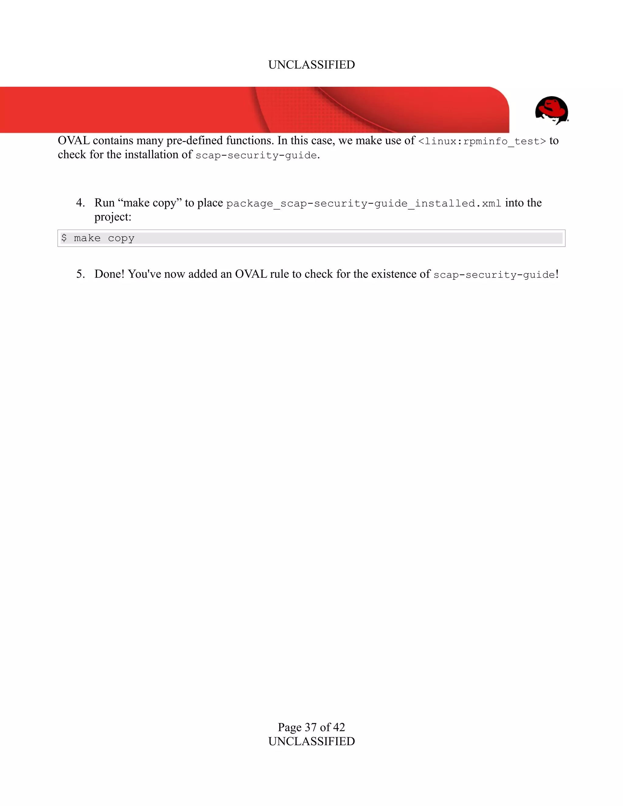 UNCLASSIFIED
OVAL contains many pre-defined functions. In this case, we make use of <linux:rpminfo_test> to
check for the installation of scap-security-guide.
4. Run “make copy” to place package_scap-security-guide_installed.xml into the
project:
$ make copy
5. Done! You've now added an OVAL rule to check for the existence of scap-security-guide!
Page 37 of 42
UNCLASSIFIED
 