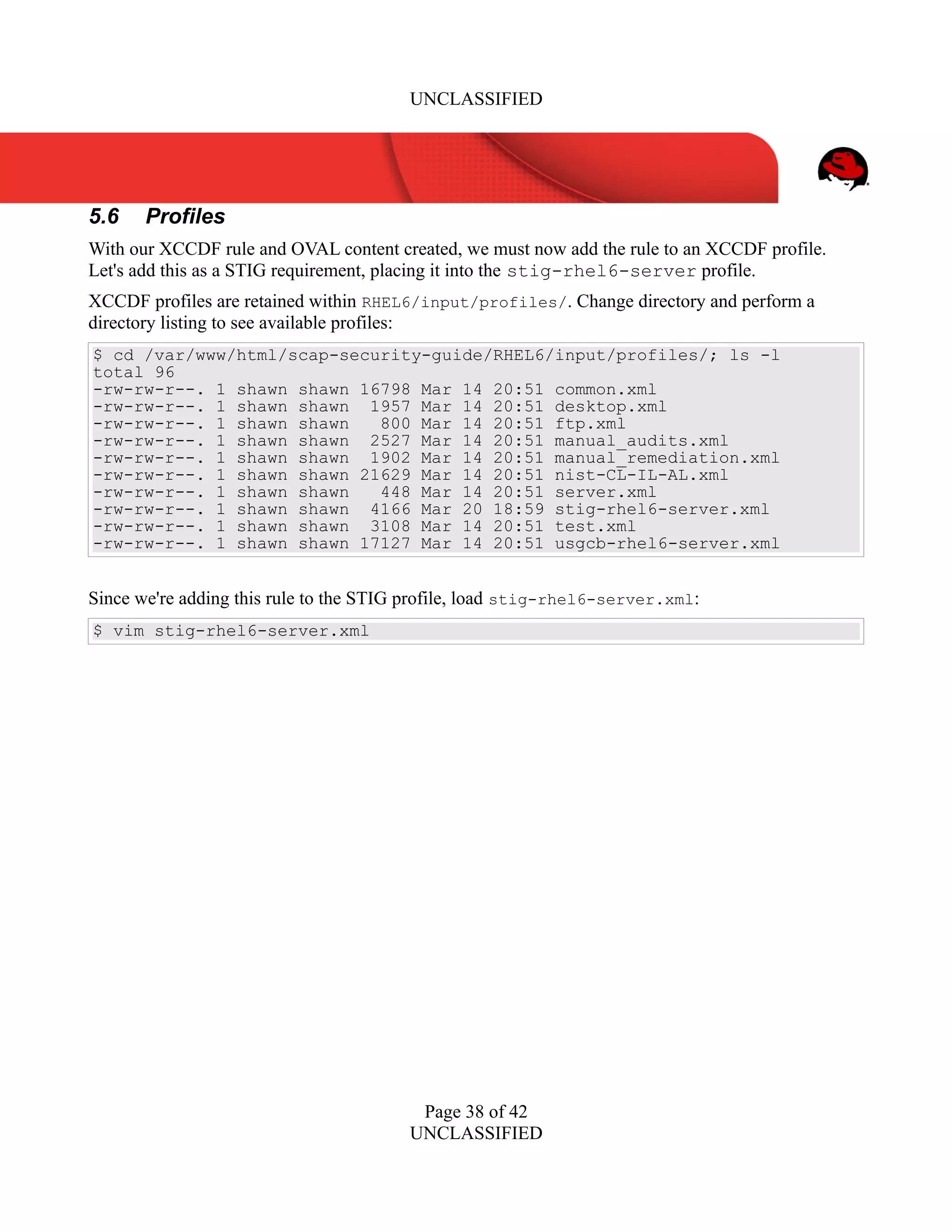 UNCLASSIFIED
5.6 Profiles
With our XCCDF rule and OVAL content created, we must now add the rule to an XCCDF profile.
Let's add this as a STIG requirement, placing it into the stig-rhel6-server profile.
XCCDF profiles are retained within RHEL6/input/profiles/. Change directory and perform a
directory listing to see available profiles:
$ cd /var/www/html/scap-security-guide/RHEL6/input/profiles/; ls -l
total 96
-rw-rw-r--. 1 shawn shawn 16798 Mar 14 20:51 common.xml
-rw-rw-r--. 1 shawn shawn 1957 Mar 14 20:51 desktop.xml
-rw-rw-r--. 1 shawn shawn 800 Mar 14 20:51 ftp.xml
-rw-rw-r--. 1 shawn shawn 2527 Mar 14 20:51 manual_audits.xml
-rw-rw-r--. 1 shawn shawn 1902 Mar 14 20:51 manual_remediation.xml
-rw-rw-r--. 1 shawn shawn 21629 Mar 14 20:51 nist-CL-IL-AL.xml
-rw-rw-r--. 1 shawn shawn 448 Mar 14 20:51 server.xml
-rw-rw-r--. 1 shawn shawn 4166 Mar 20 18:59 stig-rhel6-server.xml
-rw-rw-r--. 1 shawn shawn 3108 Mar 14 20:51 test.xml
-rw-rw-r--. 1 shawn shawn 17127 Mar 14 20:51 usgcb-rhel6-server.xml
Since we're adding this rule to the STIG profile, load stig-rhel6-server.xml:
$ vim stig-rhel6-server.xml
Page 38 of 42
UNCLASSIFIED
 
