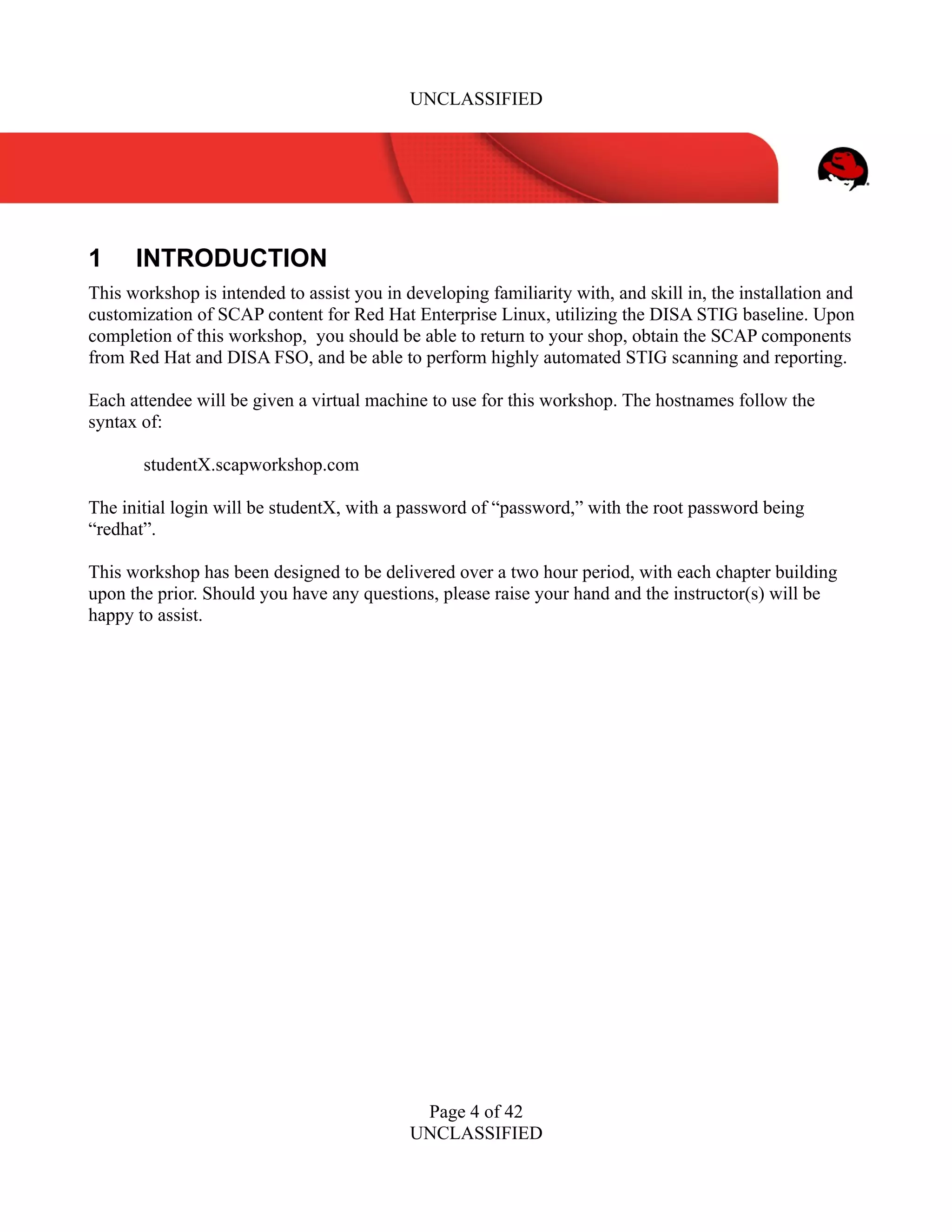 UNCLASSIFIED
1 INTRODUCTION
This workshop is intended to assist you in developing familiarity with, and skill in, the installation and
customization of SCAP content for Red Hat Enterprise Linux, utilizing the DISA STIG baseline. Upon
completion of this workshop, you should be able to return to your shop, obtain the SCAP components
from Red Hat and DISA FSO, and be able to perform highly automated STIG scanning and reporting.
Each attendee will be given a virtual machine to use for this workshop. The hostnames follow the
syntax of:
studentX.scapworkshop.com
The initial login will be studentX, with a password of “password,” with the root password being
“redhat”.
This workshop has been designed to be delivered over a two hour period, with each chapter building
upon the prior. Should you have any questions, please raise your hand and the instructor(s) will be
happy to assist.
Page 4 of 42
UNCLASSIFIED
 