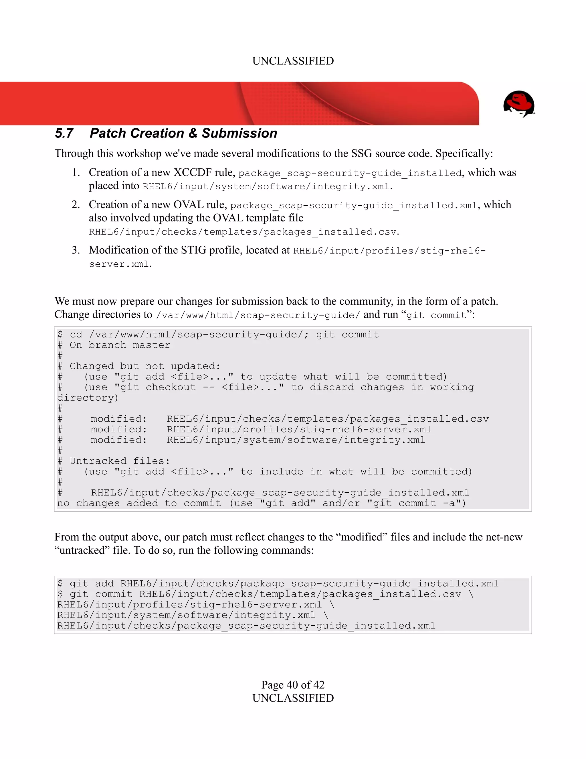 UNCLASSIFIED
5.7 Patch Creation & Submission
Through this workshop we've made several modifications to the SSG source code. Specifically:
1. Creation of a new XCCDF rule, package_scap-security-guide_installed, which was
placed into RHEL6/input/system/software/integrity.xml.
2. Creation of a new OVAL rule, package_scap-security-guide_installed.xml, which
also involved updating the OVAL template file
RHEL6/input/checks/templates/packages_installed.csv.
3. Modification of the STIG profile, located at RHEL6/input/profiles/stig-rhel6-
server.xml.
We must now prepare our changes for submission back to the community, in the form of a patch.
Change directories to /var/www/html/scap-security-guide/ and run “git commit”:
$ cd /var/www/html/scap-security-guide/; git commit
# On branch master
#
# Changed but not updated:
# (use "git add <file>..." to update what will be committed)
# (use "git checkout -- <file>..." to discard changes in working
directory)
#
# modified: RHEL6/input/checks/templates/packages_installed.csv
# modified: RHEL6/input/profiles/stig-rhel6-server.xml
# modified: RHEL6/input/system/software/integrity.xml
#
# Untracked files:
# (use "git add <file>..." to include in what will be committed)
#
# RHEL6/input/checks/package_scap-security-guide_installed.xml
no changes added to commit (use "git add" and/or "git commit -a")
From the output above, our patch must reflect changes to the “modified” files and include the net-new
“untracked” file. To do so, run the following commands:
$ git add RHEL6/input/checks/package_scap-security-guide_installed.xml
$ git commit RHEL6/input/checks/templates/packages_installed.csv 
RHEL6/input/profiles/stig-rhel6-server.xml 
RHEL6/input/system/software/integrity.xml 
RHEL6/input/checks/package_scap-security-guide_installed.xml
Page 40 of 42
UNCLASSIFIED
 