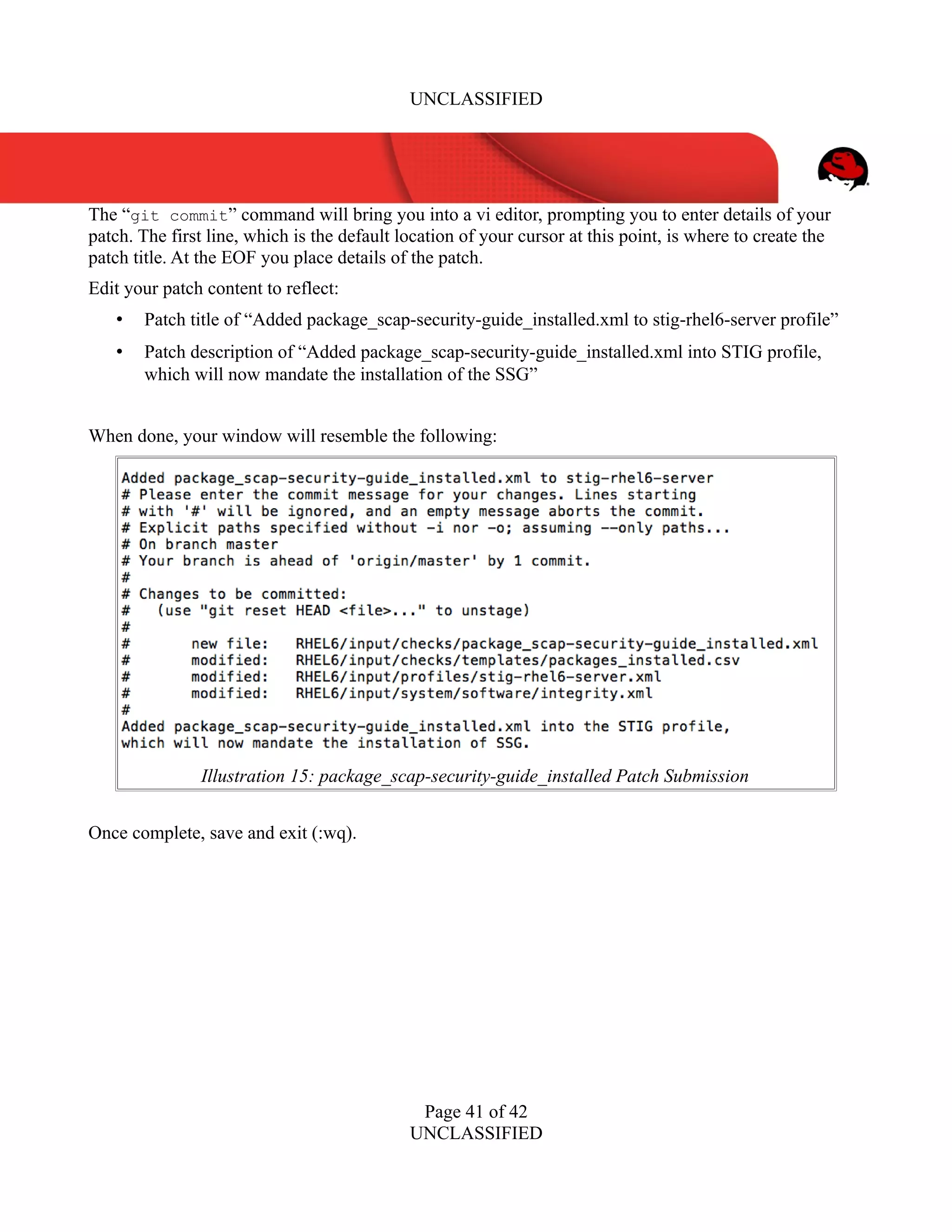 UNCLASSIFIED
The “git commit” command will bring you into a vi editor, prompting you to enter details of your
patch. The first line, which is the default location of your cursor at this point, is where to create the
patch title. At the EOF you place details of the patch.
Edit your patch content to reflect:
• Patch title of “Added package_scap-security-guide_installed.xml to stig-rhel6-server profile”
• Patch description of “Added package_scap-security-guide_installed.xml into STIG profile,
which will now mandate the installation of the SSG”
When done, your window will resemble the following:
Once complete, save and exit (:wq).
Page 41 of 42
UNCLASSIFIED
Illustration 15: package_scap-security-guide_installed Patch Submission
 