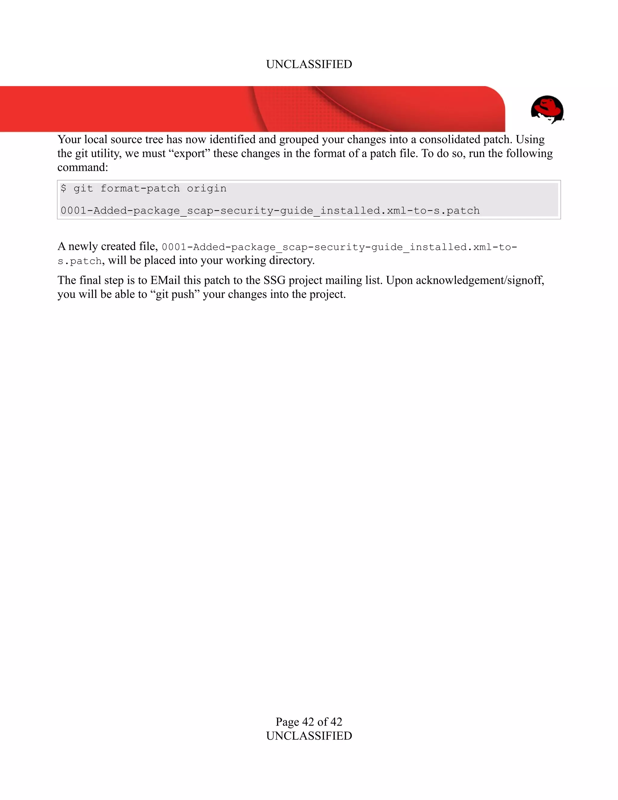 UNCLASSIFIED
Your local source tree has now identified and grouped your changes into a consolidated patch. Using
the git utility, we must “export” these changes in the format of a patch file. To do so, run the following
command:
$ git format-patch origin
0001-Added-package_scap-security-guide_installed.xml-to-s.patch
A newly created file, 0001-Added-package_scap-security-guide_installed.xml-to-
s.patch, will be placed into your working directory.
The final step is to EMail this patch to the SSG project mailing list. Upon acknowledgement/signoff,
you will be able to “git push” your changes into the project.
Page 42 of 42
UNCLASSIFIED
 