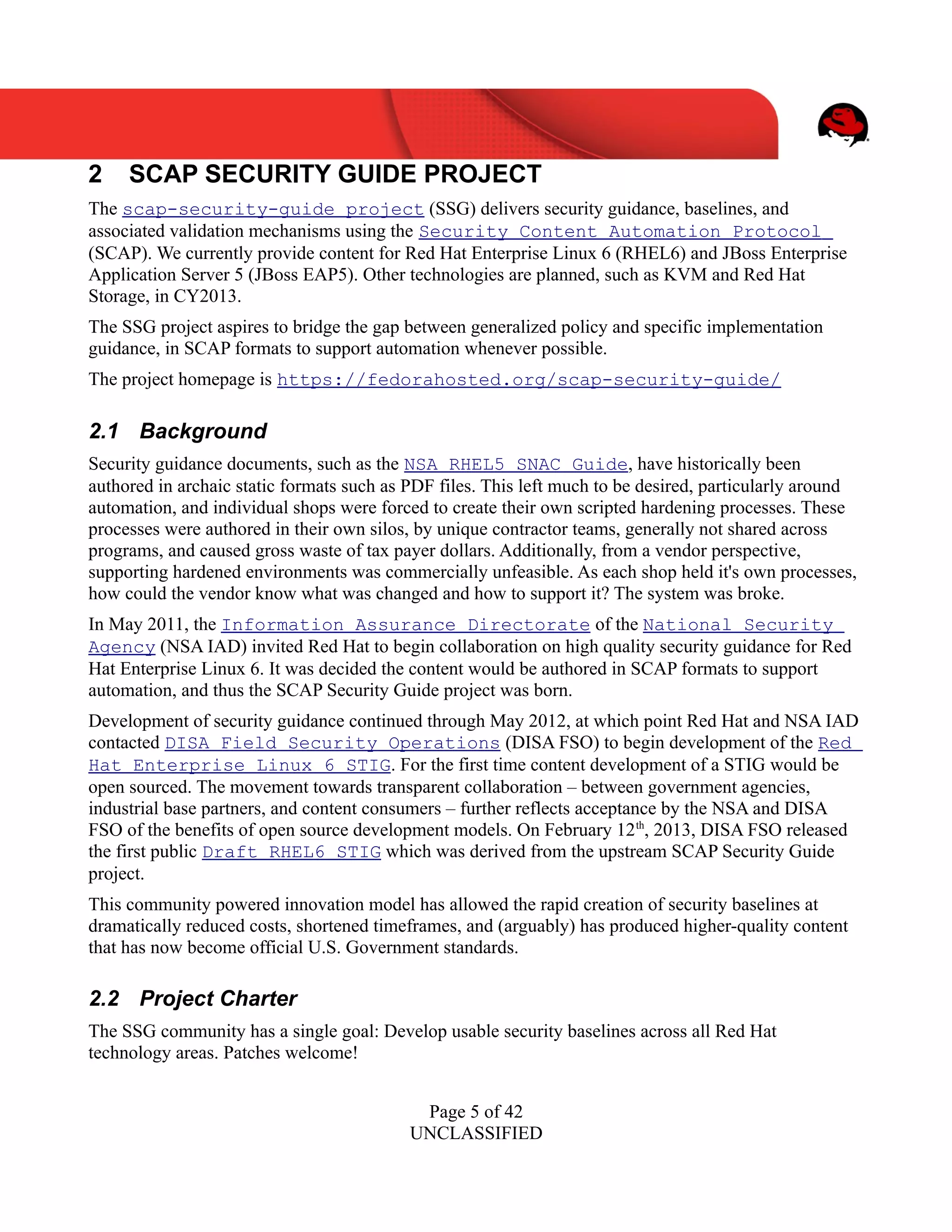 UNCLASSIFIED
2 SCAP SECURITY GUIDE PROJECT
The scap-security-guide project (SSG) delivers security guidance, baselines, and
associated validation mechanisms using the Security Content Automation Protocol
(SCAP). We currently provide content for Red Hat Enterprise Linux 6 (RHEL6) and JBoss Enterprise
Application Server 5 (JBoss EAP5). Other technologies are planned, such as KVM and Red Hat
Storage, in CY2013.
The SSG project aspires to bridge the gap between generalized policy and specific implementation
guidance, in SCAP formats to support automation whenever possible.
The project homepage is https://fedorahosted.org/scap-security-guide/
2.1 Background
Security guidance documents, such as the NSA RHEL5 SNAC Guide, have historically been
authored in archaic static formats such as PDF files. This left much to be desired, particularly around
automation, and individual shops were forced to create their own scripted hardening processes. These
processes were authored in their own silos, by unique contractor teams, generally not shared across
programs, and caused gross waste of tax payer dollars. Additionally, from a vendor perspective,
supporting hardened environments was commercially unfeasible. As each shop held it's own processes,
how could the vendor know what was changed and how to support it? The system was broke.
In May 2011, the Information Assurance Directorate of the National Security
Agency (NSA IAD) invited Red Hat to begin collaboration on high quality security guidance for Red
Hat Enterprise Linux 6. It was decided the content would be authored in SCAP formats to support
automation, and thus the SCAP Security Guide project was born.
Development of security guidance continued through May 2012, at which point Red Hat and NSA IAD
contacted DISA Field Security Operations (DISA FSO) to begin development of the Red
Hat Enterprise Linux 6 STIG. For the first time content development of a STIG would be
open sourced. The movement towards transparent collaboration – between government agencies,
industrial base partners, and content consumers – further reflects acceptance by the NSA and DISA
FSO of the benefits of open source development models. On February 12th
, 2013, DISA FSO released
the first public Draft RHEL6 STIG which was derived from the upstream SCAP Security Guide
project.
This community powered innovation model has allowed the rapid creation of security baselines at
dramatically reduced costs, shortened timeframes, and (arguably) has produced higher-quality content
that has now become official U.S. Government standards.
2.2 Project Charter
The SSG community has a single goal: Develop usable security baselines across all Red Hat
technology areas. Patches welcome!
Page 5 of 42
UNCLASSIFIED
 