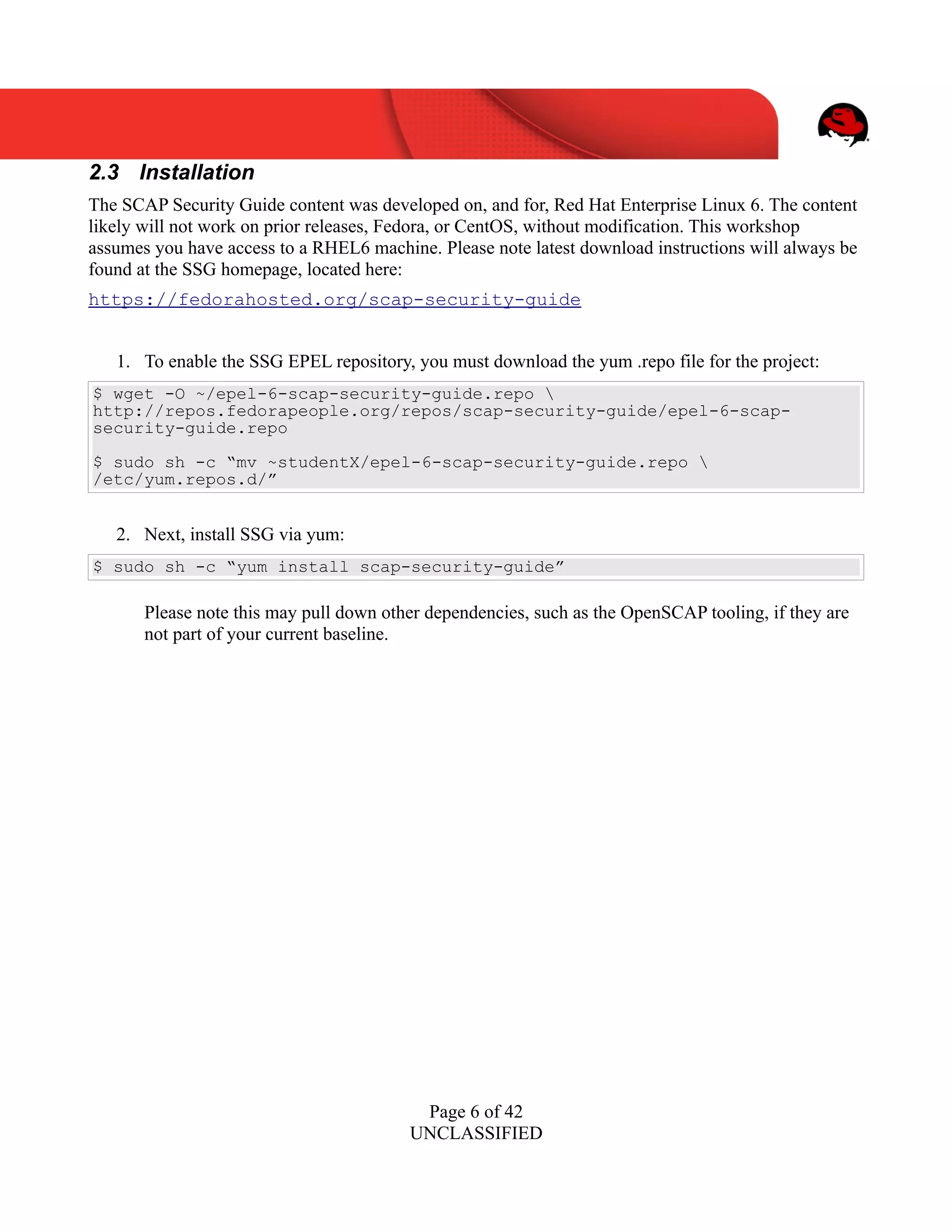 UNCLASSIFIED
2.3 Installation
The SCAP Security Guide content was developed on, and for, Red Hat Enterprise Linux 6. The content
likely will not work on prior releases, Fedora, or CentOS, without modification. This workshop
assumes you have access to a RHEL6 machine. Please note latest download instructions will always be
found at the SSG homepage, located here:
https://fedorahosted.org/scap-security-guide
1. To enable the SSG EPEL repository, you must download the yum .repo file for the project:
$ wget -O ~/epel-6-scap-security-guide.repo 
http://repos.fedorapeople.org/repos/scap-security-guide/epel-6-scap-
security-guide.repo
$ sudo sh -c “mv ~studentX/epel-6-scap-security-guide.repo 
/etc/yum.repos.d/”
2. Next, install SSG via yum:
$ sudo sh -c “yum install scap-security-guide”
Please note this may pull down other dependencies, such as the OpenSCAP tooling, if they are
not part of your current baseline.
Page 6 of 42
UNCLASSIFIED
 